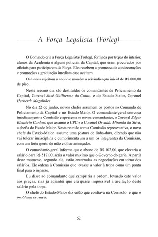 52
A Força Legalista (Forleg)
O Comando cria a Força Legalista (Forleg), formada por tropas do interior,
alunos da Academia e alguns policiais da Capital, que eram procurados por
oficiais para participarem da Força. Eles recebem a promessa de condecorações
e promoções a graduação imediata caso aceitem.
Os líderes rejeitam o abono e mantêm a reivindicação inicial de R$ 800,00
de piso.
Neste mesmo dia são destituídos os comandantes de Policiamento da
Capital, Coronel José Guilherme do Couto, e do Estado Maior, Coronel
Herberth Magalhães.
No dia 22 de junho, novos chefes assumem os postos no Comando de
Policiamento da Capital e no Estado Maior. O comandante-geral convoca
imediatamente a Comissão e apresenta os novos comandantes, o Coronel Edgar
Eleutério Cardoso que assume o CPC e o Coronel Osvaldo Miranda da Silva,
a chefia do Estado Maior. Nesta reunião com a Comissão representativa, o novo
chefe do Estado-Maior assume uma postura de linha-dura, dizendo que não
vai tolerar indisciplina e cumprimenta um a um os integrantes da Comissão,
com um forte aperto de mão e olhar ameaçador.
O comandante-geral informa que o abono de R$ 102,00, que elevaria o
salário para R$ 517,00, seria o valor máximo que o Governo chegaria. A partir
deste momento, segundo ele, estão encerradas as negociações em torno dos
salários. Ele ordena à Comissão que levasse o valor à tropa como um ponto
final para o impasse.
Eu disse ao comandante que cumpriria a ordem, levando este valor
aos praças, mas já adiantei que era quase impossível a aceitação deste
salário pela tropa.
O chefe do Estado-Maior diz então que confiava na Comissão e que o
problema era meu.
 