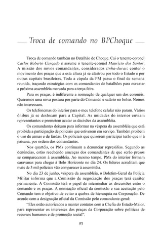 53
Troca de comando no BPChoque
Troca de comando também no Batalhão de Choque. Cai o tenente-coronel
Carlos Roberto Cançado e assume o tenente-coronel Maurício dos Santos.
A missão dos novos comandantes, considerados linha-duras: conter o
movimento dos praças que a esta altura já se alastrou por todo o Estado e por
outras capitais brasileiras. Toda a cúpula da PM passa o final de semana
reunida, traçando estratégias com os comandantes de batalhões para esvaziar
a próxima assembléia marcada para a terça-feira.
Para os praças, é indiferente a nomeação de qualquer um dos coronéis.
Queremos uma nova postura por parte do Comando e salário no bolso. Nomes
não interessam.
Os telefonemas do interior para o meu telefone celular não param. Vários
ônibus já se deslocam para a Capital. As unidades do interior enviam
representantes e prometem acatar as decisões da assembléia.
Os comandantes deixam para informar na véspera da assembléia que está
proibida a participação de policiais que estiverem em serviço. Também proíbem
o uso de armas e de fardas. Os policiais que quiserem participar terão que ir à
paisana, por ordem dos comandantes.
Nos quartéis, os PMs continuam a denunciar represálias. Segundo as
denúncias, estão recebendo ameaças dos comandantes de que serão presos
se comparecerem à assembléia. Ao mesmo tempo, PMs do interior formam
caravanas para chegar à Belo Horizonte no dia 24. Os líderes acreditam que
mais de 3 mil policiais vão comparecer à assembléia.
No dia 23 de junho, véspera da assembléia, o Boletim-Geral da Polícia
Militar informa que a Comissão de negociação dos praças terá caráter
permanente. A Comissão terá o papel de intermediar as discussões entre o
comando e os praças. A nomeação oficial da comissão e sua aceitação pelo
Comando tem o objetivo de evitar a quebra de hierarquia na Corporação. De
acordo com a designação oficial da Comissão pelo comandante-geral:
“Eles estão autorizados a manter contatos com a Chefia do Estado-Maior,
para representar os interesses dos praças da Corporação sobre políticas de
recursos humanos e de promoção social”.
 