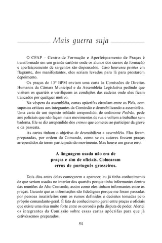 54
Mais guerra suja
O CFAP – Centro de Formação e Aperfeiçoamento de Praças é
transformado em um grande cartório onde os alunos dos cursos de formação
e aperfeiçoamento de sargentos são dispensados. Caso houvesse prisões em
flagrante, dos manifestantes, eles seriam levados para lá para prestarem
depoimento.
Os praças do 13° BPM enviam uma carta às Comissões de Direitos
Humanos da Câmara Municipal e da Assembléia Legislativa pedindo que
visitem os quartéis e verifiquem as condições das cadeias onde eles ficam
trancados por qualquer motivo.
Na véspera da assembléia, cartas apócrifas circulam entre os PMs, com
supostas críticas aos integrantes da Comissão e desmobilizando a assembléia.
Uma carta de um suposto soldado arrependido, de codinome Pedrão, pede
aos policiais que não façam mais movimentos de rua e voltem a trabalhar sem
baderna. Ele se diz arrependido dos crimes que cometeu ao participar da greve
e da passeata.
As cartas tinham o objetivo de desmobilizar a assembléia. Elas foram
preparadas, por ordem do Comando, como se os autores fossem praças
arrependidos de terem participado do movimento. Mas houve um grave erro.
A linguagem usada não era de
praças e sim de oficiais. Colocaram
erros de português grosseiros.
Dois dias antes delas começarem a aparecer, eu já tinha conhecimento
de que seriam usadas no interior dos quartéis porque tinha informantes dentro
das reuniões do Alto Comando, assim como eles tinham informantes entre os
praças. Garanto que as informações são fidedignas porque me foram passadas
por pessoas insatisfeitos com os rumos definidos e decisões tomadas pelo
próprio comandante-geral. É fato de conhecimento geral entre praças e oficiais
que existe uma rixa muito forte entre os coronéis pela disputa de poder. Alertei
os integrantes da Comissão sobre essas cartas apócrifas para que já
estivéssemos preparados.
 