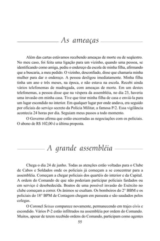 55
As ameaças
Além das cartas estávamos recebendo ameaças de morte ou de seqüestro.
No meu caso, foi feita uma ligação para um vizinho, quando uma pessoa, se
identificando como amiga, pediu o endereço da escola de minha filha, afirmando
que a buscaria, a meu pedido. O vizinho, desconfiado, disse que chamaria minha
mulher para dar o endereço. A pessoa desligou imediatamente. Minha filha
tinha um ano e três meses, na época, e não estava na escola. Recebi ainda
vários telefonemas de madrugada, com ameaças de morte. Em um destes
telefonemas, a pessoa disse que na véspera da assembléia, no dia 23, haveria
uma invasão em minha casa. Tive que tirar minha filha de casa e enviá-la para
um lugar escondido no interior. Em qualquer lugar por onde andava, era seguido
por oficiais do serviço secreto da Polícia Militar, a famosa P/2. Essa vigilância
acontecia 24 horas por dia. Seguiam meus passos a todo momento.
O Governo afirma que estão encerradas as negociações com os policiais.
O abono de R$ 102,00 é a última proposta.
A grande assembléia
Chega o dia 24 de junho. Todas as atenções estão voltadas para o Clube
de Cabos e Soldados onde os policiais já começam a se concentrar para a
assembléia. Começam a chegar policiais dos quartéis do interior e da Capital.
A ordem do Comando de que não poderiam participar policiais fardados ou
em serviço é desobedecida. Boatos de uma possível invasão do Exército no
clube começam a correr. Os ânimos se exaltam. Os bombeiros do 2° BBM e os
policiais do 18° BPM de Contagem chegam em passeata e são saudados pelos
colegas.
O Coronel Seixas comparece novamente, permanecendo em trajes civis e
escondido. Vários P-2 estão infiltrados na assembléia por ordem do Comando.
Muitos, apesar de terem recebido ordens do Comando, participam como agentes
 