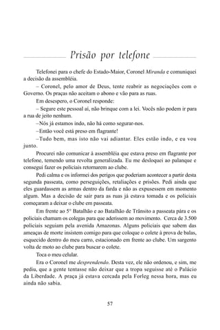 57
Prisão por telefone
Telefonei para o chefe do Estado-Maior, Coronel Miranda e comuniquei
a decisão da assembléia.
– Coronel, pelo amor de Deus, tente reabrir as negociações com o
Governo. Os praças não aceitam o abono e vão para as ruas.
Em desespero, o Coronel responde:
– Segure este pessoal aí, não brinque com a lei. Vocês não podem ir para
a rua de jeito nenhum.
–Nós já estamos indo, não há como segurar-nos.
–Então você está preso em flagrante!
–Tudo bem, mas isto não vai adiantar. Eles estão indo, e eu vou
junto.
Procurei não comunicar à assembléia que estava preso em flagrante por
telefone, temendo uma revolta generalizada. Eu me desloquei ao palanque e
consegui fazer os policiais retornarem ao clube.
Pedi calma e os informei dos perigos que poderiam acontecer a partir desta
segunda passeata, como perseguições, retaliações e prisões. Pedi ainda que
eles guardassem as armas dentro da farda e não as expusessem em momento
algum. Mas a decisão de sair para as ruas já estava tomada e os policiais
começaram a deixar o clube em passeata.
Em frente ao 5° Batalhão e ao Batalhão de Trânsito a passeata pára e os
policiais chamam os colegas para que aderissem ao movimento. Cerca de 3.500
policiais seguiam pela avenida Amazonas. Alguns policiais que sabem das
ameaças de morte insistem comigo para que coloque o colete à prova de balas,
esquecido dentro do meu carro, estacionado em frente ao clube. Um sargento
volta de moto ao clube para buscar o colete.
Toca o meu celular.
Era o Coronel me desprendendo. Desta vez, ele não ordenou, e sim, me
pediu, que a gente tentasse não deixar que a tropa seguisse até o Palácio
da Liberdade. A praça já estava cercada pela Forleg nessa hora, mas eu
ainda não sabia.
 