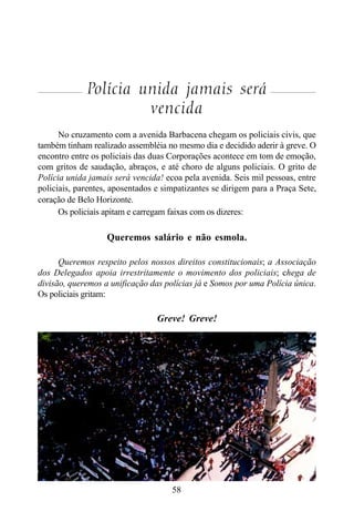 58
Polícia unida jamais será
vencida
No cruzamento com a avenida Barbacena chegam os policiais civis, que
também tinham realizado assembléia no mesmo dia e decidido aderir à greve. O
encontro entre os policiais das duas Corporações acontece em tom de emoção,
com gritos de saudação, abraços, e até choro de alguns policiais. O grito de
Polícia unida jamais será vencida! ecoa pela avenida. Seis mil pessoas, entre
policiais, parentes, aposentados e simpatizantes se dirigem para a Praça Sete,
coração de Belo Horizonte.
Os policiais apitam e carregam faixas com os dizeres:
Queremos salário e não esmola.
Queremos respeito pelos nossos direitos constitucionais; a Associação
dos Delegados apoia irrestritamente o movimento dos policiais; chega de
divisão, queremos a unificação das polícias já e Somos por uma Polícia única.
Os policiais gritam:
Greve! Greve!
 