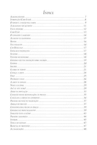 ÍNDICE
AGRADECIMENTOS ................................................................................................. 7
INTRODUÇÃO (CABO JÚLIO)......... .......................................................................................8
O SONHO E A PAIXÃO PELA FARDA .............................................................................. 9
A REALIDADE NOS QUARTÉIS .................................................................................. 11
FALTA DINHEIRO ................................................................................................. 12
CABO JÚLIO ....................................................................................................... 13
O COMANDO É ALERTADO ...................................................................................... 14
AUMENTO ÀS ESCONDIDAS ..................................................................................... 15
BOATOS ............................................................................................................ 16
SAI O REAJUSTE ................................................................................................... 16
CÃO BANGUELO .................................................................................................. 17
EXPLICAR O INEXPLICÁVEL ...................................................................................... 17
SUICÍDIO ........................................................................................................... 18
VIVENDO NO BANHEIRO ......................................................................................... 18
GOVERNO NÃO TEM DEFINIÇÃO SOBRE SALÁRIOS ........................................................... 19
ESTOPIM ........................................................................................................... 20
IOGURTE ............................................................................................................ 21
GUERRA DE NERVOS ............................................................................................. 21
COMEÇA A GREVE ................................................................................................ 24
FOGO ............................................................................................................... 25
DESPREZO E VAIAS ............................................................................................... 26
A GREVE SE ESPALHA ............................................................................................ 28
NASCE UM LÍDER ................................................................................................ 29
AH! EU TÔ É DURO! ............................................................................................. 29
APOIO DA POPULAÇÃO .......................................................................................... 33
COMISSÃO DEFINE REIVINDICAÇÕES ÀS PRESSAS ............................................................ 35
CANCELADA A ORDEM DE CONFRONTO ....................................................................... 36
PRIMEIRA REUNIÃO DE NEGOCIAÇÃO ......................................................................... 37
ABRAÇO DO PIRULITO ........................................................................................... 37
COMANDO-GERAL RECEBE OS PRAÇAS ........................................................................ 39
GOVERNO FAZ PRONUNCIAMENTO ............................................................................. 39
SARGENTO TENTA SUICÍDIO ..................................................................................... 43
PRIMEIRA ASSEMBLÉIA .......................................................................................... 44
INTERIOR ........................................................................................................... 45
TÁTICA DO SILÊNCIO ............................................................................................. 47
RECRUTAS DE PRONTIDÃO ....................................................................................... 47
AS NEGOCIAÇÕES ................................................................................................ 48
 