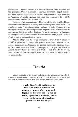 61
protestando. O tumulto aumenta e os policiais avançam sobre a Forleg, que
tem que recuar. Quando a situação se agrava, o comandante de policiamento
da Capital, Coronel Edgar Eleutério, que está no Comando da Forleg, em frente
ao Palácio da Liberdade, é puxado pelo braço pelo comandante do 1° BPM,
tenente-coronel Antônio Luiz, e sai do local.
Cadetes e oficiais arrancam os galões, que são jogados no chão. Eles se
misturam aos manifestantes. A Forleg recua correndo para a frente do QCG. O
tumulto aumenta. O jornalistas estão no meio da confusão. Algumas pessoas
conseguem atravessar a barricada para entrar no prédio, mas a maioria fica retida
nas escadas. Os oficiais estão à frente da Forleg, impassíveis. No Comando
da Forleg está o novo comandante de Policiamento da Capital, Edgar Eleutério
Cardoso, que se posta em frente à escada.
Alguns integrantes da Forleg arrancam as braçadeiras brancas de
identificação da tropa e, desesperados, passam para o lado dos manifestantes,
dizendo que estavam ali obrigados e não queriam o confronto. Dentro do prédio
do QCG, todos os andares estão ocupados por oficiais, portando armas de
grosso calibre (fuzis, escopetas e metralhadoras). No alto do prédio,
atiradores de elite estão em posição de tiro, com as armas apontadas para
os manifestantes.
Tiroteio
Vários policiais, civis, praças e oficiais, estão com armas na mão. O
tumulto é generalizado. Começam os tiros. O cabo Valério de Oliveira, que
está com os manifestantes, ao meu lado, no alto da mureta, pede calma.
O cabo Valério está exatamente ao
meu lado, sobre a mureta e em
poucos segundos, nós trocamos de
lugar, e ele ficou um pouco à minha
frente, ligeiramente abaixado, com o
rosto virado para a direita, ainda
pedindo calma aos colegas.
 