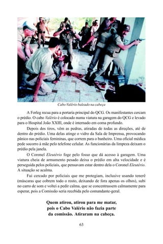 63
A Forleg recua para a portaria principal do QCG. Os manifestantes cercam
o prédio. O cabo Valério é colocado numa viatura na garagem do QCG e levado
para o Hospital João XXIII, onde é internado em coma profundo.
Depois dos tiros, vêm as pedras, atiradas de todas as direções, até de
dentro do prédio. Uma delas atinge o vidro da Sala de Imprensa, provocando
pânico nas policiais femininas, que correm para o banheiro. Uma oficial médica
pede socorro à mãe pelo telefone celular. As funcionárias da limpeza deixam o
prédio pela janela.
O Coronel Eleutério foge pelo fosso que dá acesso à garagem. Uma
viatura cheia de armamento pesado deixa o prédio em alta velocidade e é
perseguida pelos policiais, que pensavam estar dentro dela o Coronel Eleutério.
A situação se acalma.
Fui cercado por policiais que me protegiam, inclusive usando tenerê
(máscaras que cobrem todo o rosto, deixando de fora apenas os olhos), subi
no carro de som e voltei a pedir calma, que se concentrassem calmamente para
esperar, pois a Comissão seria recebida pelo comandante-geral.
Quem atirou, atirou para me matar,
pois o Cabo Valério não fazia parte
da comissão. Atiraram na cabeça.
Cabo Valério baleado na cabeça
 