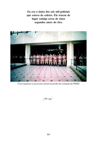 64
Força legalista se posiciona à frente do prédio do comando da PMMG
Eu era o único dos seis mil policiais
que estava de coletes. Ele trocou de
lugar comigo cerca de cinco
segundos antes do tiro.
 