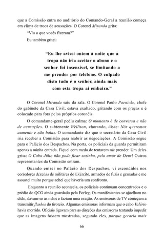 66
que a Comissão entra no auditório do Comando-Geral a reunião começa
em clima de troca de acusações. O Coronel Miranda grita:
“Viu o que vocês fizeram?”
Eu também gritei:
“Eu lhe avisei ontem à noite que a
tropa não iria aceitar o abono e o
senhor foi insensível, se limitando a
me prender por telefone. O culpado
disto tudo é o senhor, ainda mais
com esta tropa aí embaixo.”
O Coronel Miranda saiu da sala. O Coronel Paulo Paenicke, chefe
do gabinete da Casa Civil, estava exaltado, gritando com os praças e é
colocado para fora pelos próprios coronéis.
O comandante-geral pediu calma: O momento é de conversa e não
de acusações. O subtenente Welliton, chorando, disse: Nós queremos
aumento e não balas. O comandante diz que o secretário da Casa Civil
iria receber a Comissão para reabrir as negociações. A Comissão segue
para o Palácio dos Despachos. Na porta, os policiais da guarda permitiram
apenas a minha entrada. Fiquei com medo de tentarem me prender. Um deles
grita: O Cabo Júlio não pode ficar sozinho, pelo amor de Deus! Outros
representantes da Comissão entram.
Quando entrei no Palácio dos Despachos, vi escondidos nos
corredores dezenas de militares do Exército, armados de fuzis e granadas e me
assustei muito porque achei que haveria um confronto.
Enquanto a reunião acontecia, os policiais continuam concentrados e o
prédio do QCG ainda guardado pela Forleg. Os manifestantes se ajoelham no
chão, davam-se as mãos e faziam uma oração. As emissoras de TV começam a
transmitir flashes do tiroteio. Algumas emissoras informam que o cabo Valério
havia morrido. Oficiais ligavam para as direções das emissoras tentando impedir
que as imagens fossem mostradas, segundo eles, porque geraria mais
 