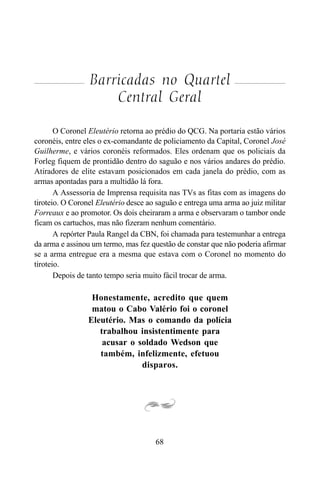 68
Barricadas no Quartel
Central Geral
O Coronel Eleutério retorna ao prédio do QCG. Na portaria estão vários
coronéis, entre eles o ex-comandante de policiamento da Capital, Coronel José
Guilherme, e vários coronéis reformados. Eles ordenam que os policiais da
Forleg fiquem de prontidão dentro do saguão e nos vários andares do prédio.
Atiradores de elite estavam posicionados em cada janela do prédio, com as
armas apontadas para a multidão lá fora.
A Assessoria de Imprensa requisita nas TVs as fitas com as imagens do
tiroteio. O Coronel Eleutério desce ao saguão e entrega uma arma ao juiz militar
Forreaux e ao promotor. Os dois cheiraram a arma e observaram o tambor onde
ficam os cartuchos, mas não fizeram nenhum comentário.
A repórter Paula Rangel da CBN, foi chamada para testemunhar a entrega
da arma e assinou um termo, mas fez questão de constar que não poderia afirmar
se a arma entregue era a mesma que estava com o Coronel no momento do
tiroteio.
Depois de tanto tempo seria muito fácil trocar de arma.
Honestamente, acredito que quem
matou o Cabo Valério foi o coronel
Eleutério. Mas o comando da polícia
trabalhou insistentimente para
acusar o soldado Wedson que
também, infelizmente, efetuou
disparos.
 