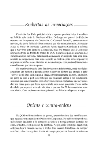 69
Reabertas as negociações
Comissão dos PMs, policiais civis e agentes penitenciários é recebida
no Palácio pelo chefe do Gabinete Militar. De longe, um general do Exército
observa os integrantes da Comissão. O Coronel Brunelli, extremamente
nervoso, diz que a Polícia Militar acabou e que não tinha jeito mais. Aconteceu
o que eu temia! O secretário Agostinho Patrus recebe a Comissão e informa
que o Governo está disposto a negociar, mas era preciso que a Comissão
retirasse a tropa da frente do prédio do QCG e a levasse para os quartéis. Ele
garantiu que no outro dia, pela manhã, convocaria a Comissão para uma nova
reunião de negociação para uma solução definitiva, pois seria impossível
negociar com três classes distintas ao mesmo tempo, com pautas diferenciadas
e no clima em que estava a praça.
No interior do Palácio uma fita de vídeo nos foi mostrada, onde os oficiais
acusavam um homem a paisana como o autor do disparo que atingiu o cabo
Valério. Logo após saímos para a Praça, aproximadamente às 20hs., onde subi
no carro de som e pedi aos policiais que tivessem calma e me escutassem.
Informei que as negociações com o Governo estavam reabertas e que devíamos
dar um prazo para que fosse apresentada uma nova proposta. Ficou então
decidido que o prazo seria de três dias e que no dia 27 faríamos uma nova
assembléia. Com muito custo consegui conter os ânimos e dispersar a tropa.
Ordens e contra-ordens
No QCG o clima ainda era de guerra, apesar da calma dos manifestantes
que aguardavam a reunião no Palácio do Despachos. No subsolo do prédio as
luzes foram apagadas e os atiradores de elite e a Forleg estavam deitados no
chão, armados, e em posição de combate. As policiais femininas receberam
ordem de ficar à paisana e deixar o prédio. Elas tiveram dificuldades de cumprir
a ordem; não conseguiam trocar de roupa porque os banheiros estavam
 