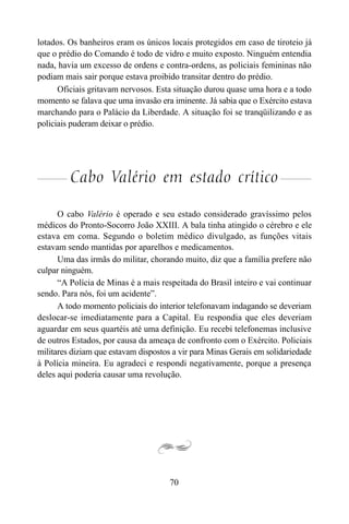 70
lotados. Os banheiros eram os únicos locais protegidos em caso de tiroteio já
que o prédio do Comando é todo de vidro e muito exposto. Ninguém entendia
nada, havia um excesso de ordens e contra-ordens, as policiais femininas não
podiam mais sair porque estava proibido transitar dentro do prédio.
Oficiais gritavam nervosos. Esta situação durou quase uma hora e a todo
momento se falava que uma invasão era iminente. Já sabia que o Exército estava
marchando para o Palácio da Liberdade. A situação foi se tranqüilizando e as
policiais puderam deixar o prédio.
Cabo Valério em estado crítico
O cabo Valério é operado e seu estado considerado gravíssimo pelos
médicos do Pronto-Socorro João XXIII. A bala tinha atingido o cérebro e ele
estava em coma. Segundo o boletim médico divulgado, as funções vitais
estavam sendo mantidas por aparelhos e medicamentos.
Uma das irmãs do militar, chorando muito, diz que a família prefere não
culpar ninguém.
“A Polícia de Minas é a mais respeitada do Brasil inteiro e vai continuar
sendo. Para nós, foi um acidente”.
A todo momento policiais do interior telefonavam indagando se deveriam
deslocar-se imediatamente para a Capital. Eu respondia que eles deveriam
aguardar em seus quartéis até uma definição. Eu recebi telefonemas inclusive
de outros Estados, por causa da ameaça de confronto com o Exército. Policiais
militares diziam que estavam dispostos a vir para Minas Gerais em solidariedade
à Polícia mineira. Eu agradeci e respondi negativamente, porque a presença
deles aqui poderia causar uma revolução.
 