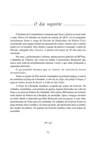 71
O dia seguinte
O Instituto de Criminalística é chamado para fazer a perícia no local onde
o cabo Valério foi baleado, na mureta da entrada do QCG. As investigações
inicialmente ficam a cargo da Divisão de Homicídios da Polícia Civil,
considerada uma equipe modelo na apuração de crimes, mesmo com o militar
ainda vivo no hospital. Para chefiar a equipe de perícia é nomeado o chefe da
Divisão, delegado Otto Teixeira. A perícia tem prazo de 30 dias para ser
concluída.
Nas ruas, o policiamento é mínimo, apenas poucos policiais do BPTran,
o Batalhão de Trânsito, são vistos na cidade. Comerciantes denunciam que
houve uma onda de arrombamentos durante a noite e que estão reforçando a
segurança particular.
O governador declara que os limites da tolerância foram
ultrapassados.
Todos os jornais do País trazem estampados na primeira página a notícia
do confronto na Praça da Liberdade. A foto de Isa Nigri, do jornal O Tempo, é
capa no Globo, Jornal do Brasil e Folha de São Paulo.
A Praça da Liberdade amanhece ocupada por tropas do Exército. Os
soldados, camuflados, com pinturas de guerra, erguem barricadas em volta da
Praça e na porta do Palácio da Liberdade. Pelo menos 900 homens do Exército
estão dentro do Palácio da Liberdade, de prontidão. Jipes e tanques circulam
ao redor, dando a impressão que Belo Horizonte está em guerra. É uma clara
demonstração de força para nos intimidar. Os soldados do Exército ficam na
praça durante toda a manhã e, no início da tarde, são deslocados para os jardins
dos fundos do palácio. Os quartéis do Exército também estão com tropas de
prontidão.
 
