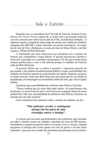 73
Fala o Exército
Enquanto isso, o comandante da 4ª Divisão de Exército, General Carlos
Patrício de Freitas Pereira, depois de se reunir com o governador Eduardo
Azeredo, concede uma entrevista na sede da 4ª DE, avenida Raja Gabaglia. A
imprensa registra a chegada de várias tropas do interior, que vinham em comboio,
chegando pela BR-040 e sendo colocadas em pontos estratégicos. As tropas
são de Juiz de Fora e Barbacena, na zona da mata de Minas Gerais e de Sete
Lagoas, a 100 km de Belo Horizonte.
A informação que mais interessava aos jornalistas era o número de
homens que compunham a tropa federal. O general desconversa durante a
entrevista, recusando-se a responder esta pergunta. Ele diz que acredita numa
solução pacífica para a crise e não informa porque os soldados do Exército
estão em Belo Horizonte.
O general afirma que a ordem é garantir a segurança pessoal do
governador e dos prédios da administração pública e nega a possibilidade dos
soldados do Exército atuarem no policiamento da Capital. Segundo o general,
as tropas estavam vindo para Belo Horizonte para participar de um desfile já
programado, em homenagem ao comandante militar do leste, que viria à Capital
mineira.
O general nega a possibilidade de confronto entre Polícia e Exército:
“Vamos lembrar que do outro lado estão irmãos. Os manifestantes são
brasileiros e o nosso Exército não é um Exército de ocupação dentro do nosso
próprio País. Não vejo a possibilidade de confronto entre Polícia e Exército, eu
entendo que isto não ocorrerá”.
Com a insistência dos repórteres sobre o número de soldados, ele diz:
“Não podemos revelar o contingente
porque isto faz parte de uma
estratégia contra o inimigo”.
A resposta provoca mais questionamentos dos jornalistas, que insistiam
em saber o número correto de soldados, calculado em torno de 900 homens.
Estranharam a resposta do general sobre a estratégia contra o inimigo. Alguém
perguntou se inimigo não existia apenas em caso de guerra e ele não soube
responder, o que provocou risadas dos jornalistas que participavam da coletiva.
 