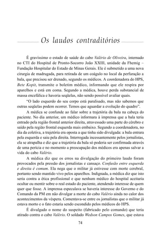 74
Os laudos contraditórios
É gravíssimo o estado de saúde do cabo Valério de Oliveira, internado
no CTI do Hospital de Pronto-Socorro João XXIII, unidade da Fhemig –
Fundação Hospitalar do Estado de Minas Gerais. Ele é submetido a uma nova
cirurgia de madrugada, para retirada de um coágulo no local da perfuração a
bala, que precisou ser drenado, segundo os médicos. A coordenadora do HPS,
Bete Kopit, transmite o boletim médico, informando que ele respira por
aparelhos e está em coma. Segundo a médica, houve perda substancial de
massa encefálica e haveria seqüelas, não sendo possível avaliar quais.
“O lado esquerdo do seu corpo está paralisado, mas não sabemos que
outras seqüelas podem ocorrer. Temos que aguardar a evolução do quadro”.
A médica se confunde ao falar sobre a trajetória da bala na cabeça do
paciente. No dia anterior, um médico informara à imprensa que a bala teria
entrado pela região frontal anterior direita, atravessado uma parte do cérebro e
saído pela região frontal esquerda mais embaixo. Segundo a coordenadora, no
dia da coletiva, a trajetória era oposta a que tinha sido divulgada: a bala entrara
pela esquerda e saiu pela direita. Interrogada incessantemente pelos jornalistas,
ela se atrapalha e diz que a trajetória da bala só poderia ser confirmada através
de uma perícia e no momento a preocupação dos médicos era apenas salvar a
vida do cabo Valério.
A médica diz que os erros na divulgação do primeiro laudo foram
provocados pela pressão dos jornalistas e cansaço. Confusão entre esquerda
e direita é comum. Ela nega que o militar já estivesse com morte cerebral,
portanto sendo mantido vivo pelos aparelhos. Indignada, a médica diz que isto
seria contra a ética profissional e que nenhum médico do hospital aceitaria
ocultar ou mentir sobre o real estado do paciente, atendendo interesse de quem
quer que fosse. A imprensa especulava se haveria interesse do Governo e do
Comando da PM em não divulgar a morte do cabo Valério ainda no calor dos
acontecimentos da véspera. Comentava-se entre os jornalistas que o militar já
estava morto e o fato estaria sendo escondido pelos médicos do HPS.
É divulgado o nome do suspeito (fabricado pelo comando) que teria
atirado contra o cabo Valério. O soldado Wedson Campos Gomes, que estava
 
