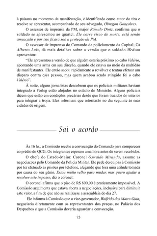 75
à paisana no momento da manifestação, é identificado como autor do tiro e
resolve se apresentar, acompanhado de seu advogado, Obregon Gonçalves.
O assessor de imprensa da PM, major Rômulo Diniz, confirma que o
soldado se apresentou ao quartel. Ele corre risco de morte, está sendo
ameaçado e por isto ficará sob a proteção da PM.
O assessor de imprensa do Comando de policiamento da Capital, Ca
Alberto Luís, dá mais detalhes sobre a versão que o soldado Wedson
apresentou:
“Ele apresentou a versão de que alguém estaria próximo ao cabo Valério,
apontando uma arma em sua direção, quando ele estava no meio da multidão
de manifestantes. Ele então sacou rapidamente o revólver e tentou efetuar um
disparo contra essa pessoa, mas quem acabou sendo atingido foi o cabo
Valério”.
À noite, alguns jornalistas descobrem que os policiais militares haviam
integrado a Forleg estão alojados no estádio do Mineirão. Alguns policiais
dizem que estão em condições precárias desde que foram trazidos do interior
para integrar a tropa. Eles informam que retornarão no dia seguinte às suas
cidades de origem.
Sai o acordo
Às 16 hs., a Comissão recebe a convocação do Comando para comparecer
ao prédio do QCG. Os integrantes esperam uma hora antes de serem recebidos.
O chefe do Estado-Maior, Coronel Oswaldo Miranda, assume as
negociações pelo Comando da Polícia Militar. Ele pede desculpas à Comissão
por ter efetuado as prisões por telefone, alegando que fora uma atitude tomada
por causa do seu gênio. Estou muito velho para mudar, mas quero ajudar a
resolver este impasse, diz o coronel.
O coronel afirma que o piso de R$ 800,00 é praticamente impossível. A
Comissão argumenta que estava aberta a negociações, inclusive para diminuir
este valor, a fim de que não se realizasse a assembléia do dia 27.
Ele informa à Comissão que o vice-governador, Walfrido dos Mares Guia,
negociaria diretamente com os representantes dos praças, no Palácio dos
Despachos e que a Comissão deveria aguardar a convocação.
 