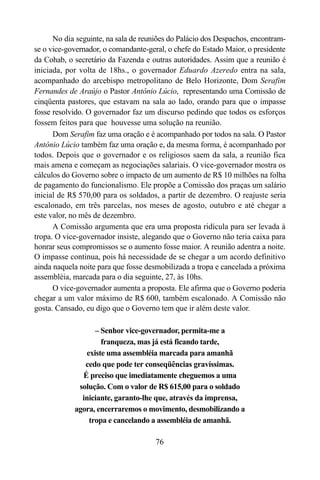 76
No dia seguinte, na sala de reuniões do Palácio dos Despachos, encontram-
se o vice-governador, o comandante-geral, o chefe do Estado Maior, o presidente
da Cohab, o secretário da Fazenda e outras autoridades. Assim que a reunião é
iniciada, por volta de 18hs., o governador Eduardo Azeredo entra na sala,
acompanhado do arcebispo metropolitano de Belo Horizonte, Dom Serafim
Fernandes de Araújo o Pastor Antônio Lúcio, representando uma Comissão de
cinqüenta pastores, que estavam na sala ao lado, orando para que o impasse
fosse resolvido. O governador faz um discurso pedindo que todos os esforços
fossem feitos para que houvesse uma solução na reunião.
Dom Serafim faz uma oração e é acompanhado por todos na sala. O Pastor
Antônio Lúcio também faz uma oração e, da mesma forma, é acompanhado por
todos. Depois que o governador e os religiosos saem da sala, a reunião fica
mais amena e começam as negociações salariais. O vice-governador mostra os
cálculos do Governo sobre o impacto de um aumento de R$ 10 milhões na folha
de pagamento do funcionalismo. Ele propõe a Comissão dos praças um salário
inicial de R$ 570,00 para os soldados, a partir de dezembro. O reajuste seria
escalonado, em três parcelas, nos meses de agosto, outubro e até chegar a
este valor, no mês de dezembro.
A Comissão argumenta que era uma proposta ridícula para ser levada à
tropa. O vice-governador insiste, alegando que o Governo não teria caixa para
honrar seus compromissos se o aumento fosse maior. A reunião adentra a noite.
O impasse continua, pois há necessidade de se chegar a um acordo definitivo
ainda naquela noite para que fosse desmobilizada a tropa e cancelada a próxima
assembléia, marcada para o dia seguinte, 27, às 10hs.
O vice-governador aumenta a proposta. Ele afirma que o Governo poderia
chegar a um valor máximo de R$ 600, também escalonado. A Comissão não
gosta. Cansado, eu digo que o Governo tem que ir além deste valor.
– Senhor vice-governador, permita-me a
franqueza, mas já está ficando tarde,
existe uma assembléia marcada para amanhã
cedo que pode ter conseqüências gravíssimas.
É preciso que imediatamente cheguemos a uma
solução. Com o valor de R$ 615,00 para o soldado
iniciante, garanto-lhe que, através da imprensa,
agora, encerraremos o movimento, desmobilizando a
tropa e cancelando a assembléia de amanhã.
 
