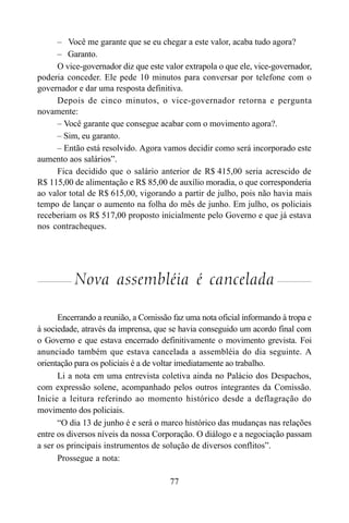 77
– Você me garante que se eu chegar a este valor, acaba tudo agora?
– Garanto.
O vice-governador diz que este valor extrapola o que ele, vice-governador,
poderia conceder. Ele pede 10 minutos para conversar por telefone com o
governador e dar uma resposta definitiva.
Depois de cinco minutos, o vice-governador retorna e pergunta
novamente:
– Você garante que consegue acabar com o movimento agora?.
– Sim, eu garanto.
– Então está resolvido. Agora vamos decidir como será incorporado este
aumento aos salários”.
Fica decidido que o salário anterior de R$ 415,00 seria acrescido de
R$ 115,00 de alimentação e R$ 85,00 de auxílio moradia, o que corresponderia
ao valor total de R$ 615,00, vigorando a partir de julho, pois não havia mais
tempo de lançar o aumento na folha do mês de junho. Em julho, os policiais
receberiam os R$ 517,00 proposto inicialmente pelo Governo e que já estava
nos contracheques.
Nova assembléia é cancelada
Encerrando a reunião, a Comissão faz uma nota oficial informando à tropa e
à sociedade, através da imprensa, que se havia conseguido um acordo final com
o Governo e que estava encerrado definitivamente o movimento grevista. Foi
anunciado também que estava cancelada a assembléia do dia seguinte. A
orientação para os policiais é a de voltar imediatamente ao trabalho.
Li a nota em uma entrevista coletiva ainda no Palácio dos Despachos,
com expressão solene, acompanhado pelos outros integrantes da Comissão.
Inicie a leitura referindo ao momento histórico desde a deflagração do
movimento dos policiais.
“O dia 13 de junho é e será o marco histórico das mudanças nas relações
entre os diversos níveis da nossa Corporação. O diálogo e a negociação passam
a ser os principais instrumentos de solução de diversos conflitos”.
Prossegue a nota:
 
