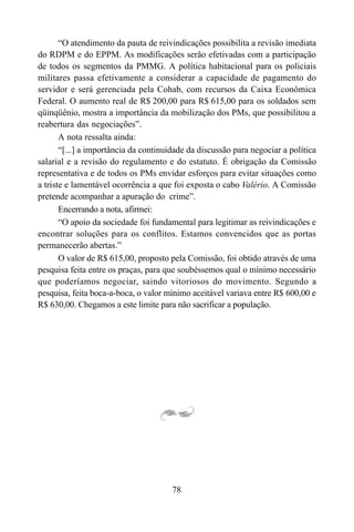 78
“O atendimento da pauta de reivindicações possibilita a revisão imediata
do RDPM e do EPPM. As modificações serão efetivadas com a participação
de todos os segmentos da PMMG. A política habitacional para os policiais
militares passa efetivamente a considerar a capacidade de pagamento do
servidor e será gerenciada pela Cohab, com recursos da Caixa Econômica
Federal. O aumento real de R$ 200,00 para R$ 615,00 para os soldados sem
qüinqüênio, mostra a importância da mobilização dos PMs, que possibilitou a
reabertura das negociações”.
A nota ressalta ainda:
“[...] a importância da continuidade da discussão para negociar a política
salarial e a revisão do regulamento e do estatuto. É obrigação da Comissão
representativa e de todos os PMs envidar esforços para evitar situações como
a triste e lamentável ocorrência a que foi exposta o cabo Valério. A Comissão
pretende acompanhar a apuração do crime”.
Encerrando a nota, afirmei:
“O apoio da sociedade foi fundamental para legitimar as reivindicações e
encontrar soluções para os conflitos. Estamos convencidos que as portas
permanecerão abertas.”
O valor de R$ 615,00, proposto pela Comissão, foi obtido através de uma
pesquisa feita entre os praças, para que soubéssemos qual o mínimo necessário
que poderíamos negociar, saindo vitoriosos do movimento. Segundo a
pesquisa, feita boca-a-boca, o valor mínimo aceitável variava entre R$ 600,00 e
R$ 630,00. Chegamos a este limite para não sacrificar a população.
 