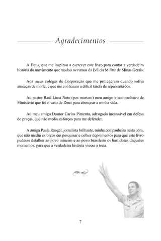 7
Agradecimentos
A Deus, que me inspirou a escrever este livro para contar a verdadeira
história do movimento que mudou os rumos da Polícia Militar de Minas Gerais.
Aos meus colegas de Corporação que me protegeram quando sofria
ameaças de morte, e que me confiaram a difícil tarefa de representá-los.
Ao pastor Raul Lima Neto (pos mortem) meu amigo e companheiro de
Ministério que foi o vaso de Deus para abençoar a minha vida.
Ao meu amigo Doutor Carlos Pimenta, advogado incansável em defesa
do praças, que não mediu esforços para me defender.
A amiga Paula Rangel, jornalista brilhante, minha companheira nesta obra,
que não mediu esforços em pesquisar e colher depoimentos para que este livro
pudesse detalher ao povo mineiro e ao povo brasileiro os bastidores daqueles
momentos; para que a verdadeira história viesse a tona.
 