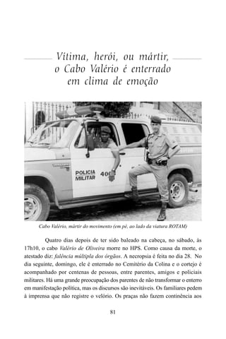 81
Vítima, herói, ou mártir,
o Cabo Valério é enterrado
em clima de emoção
Quatro dias depois de ter sido baleado na cabeça, no sábado, às
17h10, o cabo Valério de Oliveira morre no HPS. Como causa da morte, o
atestado diz: falência múltipla dos órgãos. A necropsia é feita no dia 28. No
dia seguinte, domingo, ele é enterrado no Cemitério da Colina e o cortejo é
acompanhado por centenas de pessoas, entre parentes, amigos e policiais
militares. Há uma grande preocupação dos parentes de não transformar o enterro
em manifestação política, mas os discursos são inevitáveis. Os familiares pedem
à imprensa que não registre o velório. Os praças não fazem continência aos
Cabo Valério, mártir do movimento (em pé, ao lado da viatura ROTAM)
 