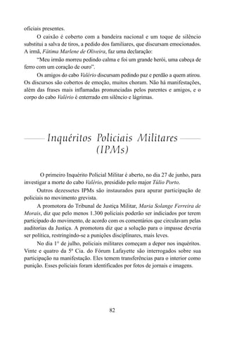 82
oficiais presentes.
O caixão é coberto com a bandeira nacional e um toque de silêncio
substitui a salva de tiros, a pedido dos familiares, que discursam emocionados.
A irmã, Fátima Marlene de Oliveira, faz uma declaração:
“Meu irmão morreu pedindo calma e foi um grande herói, uma cabeça de
ferro com um coração de ouro”.
Os amigos do cabo Valério discursam pedindo paz e perdão a quem atirou.
Os discursos são cobertos de emoção, muitos choram. Não há manifestações,
além das frases mais inflamadas pronunciadas pelos parentes e amigos, e o
corpo do cabo Valério é enterrado em silêncio e lágrimas.
Inquéritos Policiais Militares
(IPMs)
O primeiro Inquérito Policial Militar é aberto, no dia 27 de junho, para
investigar a morte do cabo Valério, presidido pelo major Túlio Porto.
Outros dezessetes IPMs são instaurados para apurar participação de
policiais no movimento grevista.
A promotora do Tribunal de Justiça Militar, Maria Solange Ferreira de
Morais, diz que pelo menos 1.300 policiais poderão ser indiciados por terem
participado do movimento, de acordo com os comentários que circulavam pelas
auditorias da Justiça. A promotora diz que a solução para o impasse deveria
ser política, restringindo-se a punições disciplinares, mais leves.
No dia 1° de julho, policiais militares começam a depor nos inquéritos.
Vinte e quatro da 5ª Cia. do Fórum Lafayette são interrogados sobre sua
participação na manifestação. Eles temem transferências para o interior como
punição. Esses policiais foram identificados por fotos de jornais e imagens.
 