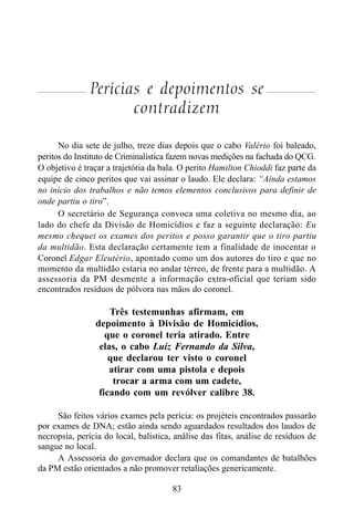 83
Perícias e depoimentos se
contradizem
No dia sete de julho, treze dias depois que o cabo Valério foi baleado,
peritos do Instituto de Criminalística fazem novas medições na fachada do QCG.
O objetivo é traçar a trajetória da bala. O perito Hamilton Chioddi faz parte da
equipe de cinco peritos que vai assinar o laudo. Ele declara: “Ainda estamos
no início dos trabalhos e não temos elementos conclusivos para definir de
onde partiu o tiro”.
O secretário de Segurança convoca uma coletiva no mesmo dia, ao
lado do chefe da Divisão de Homicídios e faz a seguinte declaração: Eu
mesmo chequei os exames dos peritos e posso garantir que o tiro partiu
da multidão. Esta declaração certamente tem a finalidade de inocentar o
Coronel Edgar Eleutério, apontado como um dos autores do tiro e que no
momento da multidão estaria no andar térreo, de frente para a multidão. A
assessoria da PM desmente a informação extra-oficial que teriam sido
encontrados resíduos de pólvora nas mãos do coronel.
Três testemunhas afirmam, em
depoimento à Divisão de Homicídios,
que o coronel teria atirado. Entre
elas, o cabo Luiz Fernando da Silva,
que declarou ter visto o coronel
atirar com uma pistola e depois
trocar a arma com um cadete,
ficando com um revólver calibre 38.
São feitos vários exames pela perícia: os projéteis encontrados passarão
por exames de DNA; estão ainda sendo aguardados resultados dos laudos de
necropsia, perícia do local, balística, análise das fitas, análise de resíduos de
sangue no local.
A Assessoria do governador declara que os comandantes de batalhões
da PM estão orientados a não promover retaliações genericamente.
 