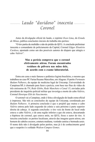 84
Laudo “duvidoso” inocenta
Coronel
Antes da divulgação oficial do laudo, o repórter Ilson Lima, do Estado
de Minas, publica conclusões iniciais do trabalho dos peritos:
“O tiro partiu da multidão e não do prédio do QCG. A conclusão preliminar
inocenta o comandante de policiamento da Capital, Coronel Edgar Eleutério
Cardoso, apontado como um dos possíveis autores do disparo que atingiu o
cabo Valério”.
Mas a perícia comprova que o coronel
efetivamente atirou. Foram encontrados
resíduos de pólvora nas mãos dele,
de acordo com o exame laboratorial.
Entra em cena o mais famoso e polêmico legista brasileiro, o mesmo que
trabalhou no caso PC Farias/Suzana Marcolino, em Alagoas. O perito Fortunato
Badam Palhares, da equipe de medicina legal da Unicamp, Universidade de
Campinas/SP, é chamado para fazer a perícia, com base nas fitas de vídeo de
três emissoras de TV, Rede Globo, Rede Manchete e Canal 15, enviadas pelo
presidente do inquérito policial militar que investiga a morte do cabo Valério,
Coronel Henrique Elói do Nascimento.
O coronel vai a Campinas, onde é feita a divulgação do laudo extra-oficial
à imprensa. São três as conclusões da equipe da Unicamp, coordenada por
Badam Palhares. A primeira conclusão é que o projétil que matou o cabo
Valério entrou pelo lado esquerdo do crânio e saiu próximo à parte superior
direita da cabeça. A segunda conclusão: o tiro veio da frente do local onde
estava o cabo Valério, e de uma região inferior a que ele estava, descartando
a hipótese do coronel, que estava atrás, no QCG, fosse o autor do tiro. A
terceira conclusão: os peritos localizam, através das imagens quem atirou, um
homem de cabelos escuros, estatura mediana, vestindo camisa e bermuda azuis.
O nome dele não é divulgado pelos peritos, mas já é de conhecimento geral
que o suspeito é o soldado Wedson Campos Gomes.
 