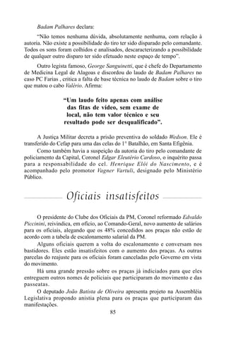 85
Badam Palhares declara:
“Não temos nenhuma dúvida, absolutamente nenhuma, com relação à
autoria. Não existe a possibilidade do tiro ter sido disparado pelo comandante.
Todos os sons foram colhidos e analisados, descaracterizando a possibilidade
de qualquer outro disparo ter sido efetuado neste espaço de tempo”.
Outro legista famoso, George Sanguinetti, que é chefe do Departamento
de Medicina Legal de Alagoas e discordou do laudo de Badam Palhares no
caso PC Farias , critica a falta de base técnica no laudo de Badam sobre o tiro
que matou o cabo Valério. Afirma:
“Um laudo feito apenas com análise
das fitas de vídeo, sem exame de
local, não tem valor técnico e seu
resultado pode ser desqualificado”.
A Justiça Militar decreta a prisão preventiva do soldado Wedson. Ele é
transferido do Cefap para uma das celas do 1° Batalhão, em Santa Efigênia.
Como também havia a suspeição da autoria do tiro pelo comandante de
policiamento da Capital, Coronel Edgar Eleutério Cardoso, o inquérito passa
para a responsabilidade do cel. Henrique Elói do Nascimento, e é
acompanhado pelo promotor Vagner Vartuli, designado pelo Ministério
Público.
Oficiais insatisfeitos
O presidente do Clube dos Oficiais da PM, Coronel reformado Edvaldo
Piccinini, reivindica, em ofício, ao Comando-Geral, novo aumento de salários
para os oficiais, alegando que os 48% concedidos aos praças não estão de
acordo com a tabela de escalonamento salarial da PM.
Alguns oficiais querem a volta do escalonamento e conversam nos
bastidores. Eles estão insatisfeitos com o aumento dos praças. As outras
parcelas do reajuste para os oficiais foram canceladas pelo Governo em vista
do movimento.
Há uma grande pressão sobre os praças já indiciados para que eles
entreguem outros nomes de policiais que participaram do movimento e das
passeatas.
O deputado João Batista de Oliveira apresenta projeto na Assembléia
Legislativa propondo anistia plena para os praças que participaram das
manifestações.
 