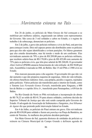 86
Movimento estoura no País
Em 26 de junho, os policiais de Mato Grosso do Sul começam a se
mobilizar por melhores salários, organizando um debate com representantes
do Governo. São cerca de 3 mil soldados e cabos no Estado, e o regime de
trabalho é de sobrecarga, denunciam os policiais.
Em 2 de julho, a greve dos policiais militares e civis do Pará, está prevista
para começar à noite. Dois mil capuzes pretos são distribuídos entre os policiais
para que eles não sejam identificados e evitem punições. Os líderes garantem
que eles estarão desarmados, mas há tensão e medo de um confronto. Eles
reivindicam aumento de 70% e piso de R$ 289,00 para os policiais militares,
que recebem salário-base de R$ 170,00 e piso de R$ 455,00 com aumento de
75% para os policiais civis, que têm piso salarial de R$ 260,00. O governador
Almir Gabriel (PSDB) anuncia fornecimento de vale-refeição de R$ 50,00 por
mês. Assembléia é marcada no IML de Belém. São 15 mil PMs e 2.900 civis no
Estado.
Eles marcam passeata para o dia seguinte. O governador diz que não vai
dar aumento e que não preparou esquema de segurança. Além do vale-refeição,
ele oferece benefícios indiretos: lotes, casa própria, pecúlio e seguros, rejeitados
pelos policiais. Vários policiais são transferidos para o interior do Estado, como
o Tenente Luiz Fernando Gomes Furtado, transferido para Xinguara, a 800
km de Belém e o capitão Silva Jr., transferido para Paranapebas, a 650 km de
Belém.
No Rio Grande do Norte os PMs reivindicam a incorporação do abono
de R$ 78,22 ao soldo de R$ 41,78 para alunos soldados, conforme decisão do
Superior Tribunal de Justiça que não está sendo cumprida pelo Governo do
Estado. O advogado da Associação de Subtenentes e Sargentos, José Ribamar
de Aguiar diz que pretende pedir intervenção federal no Estado.
Em 4 de Julho, os policiais do Piauí entram em greve. Eles reivindicam
piso de R$ 638,00 para soldado e fazem um panelaço na Praça da Bandeira, no
centro de Teresina. As mulheres dos policiais decidem participar.
Em Mato Grosso do Sul, quarenta diretores de entidades de policiais se
reúnem na Câmara Municipal de Campo Grande e definem agenda de
 