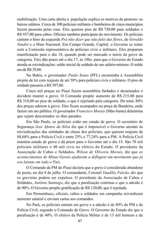 87
mobilização. Uma carta aberta à população explica os motivos do protesto: os
baixos salários. Cerca de 300 policiais militares e bombeiros de cinco municípios
fazem passeata pelas ruas. Eles querem piso de R$ 750,00 para soldados e
R$ 937,00 para cabos. Oficiais também participam do movimento. Os policiais
cantam o hino da esquerda Prá não dizer que não falei das flores, de Geraldo
Vandré e o Hino Nacional. Em Campo Grande, Capital, o Governo se reúne
com a Comissão representativa de policiais civis e militares. Eles preparam
manifestação para o dia 18, quando pode ser marcado o início da greve da
categoria. Eles dão prazo até o dia 17, às 18hs. para que o Governo do Estado
atenda as reivindicações: soldo inicial de soldado de um salário-mínimo. O soldo
era de R$ 29,80.
Na Bahia, o governador Paulo Souto (PFL) encaminha à Assembléia
projeto de lei com reajuste de até 58% para policiais civis e militares. O piso de
soldado passaria a R$ 597,00.
Cinco mil praças no Piauí fazem assembléia fardados e desarmados e
decidem manter a greve. O Comando propõe aumento de R$ 215,00 para
R$ 318,00 no piso de soldado, o que é rejeitado pela categoria. Do total, 80%
dos praças aderem à greve. Eles ficam acampados na praça da Bandeira, onde
fazem um ato público. O governador Francisco Morais (Mão-Santa) determina
que sejam descontados os dias parados.
Em São Paulo, os policiais estão em estado de greve. O secretário de
Segurança José Afonso da Silva diz que é impossível o Governo atender às
reivindicações das entidades de classe dos policiais, que querem reajuste de
88,68% para a Polícia Civil e entre 25% e 77,24% para a PM. A Polícia Civil
mantém estado de greve e dá prazo para o Governo até o dia 15. São 78 mil
policiais militares e 40 mil civis no efetivo do Estado. O presidente da
Associação de Cabos e Soldados, Wilson de Oliveira Morais, diz que os
acontecimentos de Minas Gerais ajudaram a deflagrar um movimento que já
era latente em todo o País.
O Comando da PM do Piauí declara que a greve é considerada abandono
de posto, no dia 8 de julho. O comandante, Coronel Vaudílio Falcão, diz que
os grevistas podem ser expulsos. O presidente da Associação de Cabos e
Soldados, Antônio Santiago, diz que a paralisação continua e que a adesão é
de 90%. O Governo propõe gratificação de R$ 120,00, que é rejeitada.
Em Pernambuco, oficiais, cabos e soldados em campanha reivindicam
aumento salarial e enviam cartas aos comandos.
No Pará, os policiais entram em greve e a adesão é de 80% da PM e da
Polícia Civil, segundo o Comando de Greve. O Governo do Estado diz que a
paralisação é de 40%. O efetivo da Polícia Militar é de 13 mil homens e da
 