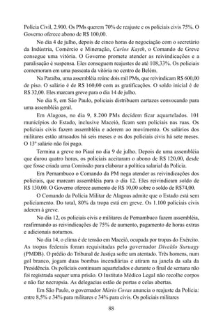 88
Polícia Civil, 2.900. Os PMs querem 70% de reajuste e os policiais civis 75%. O
Governo oferece abono de R$ 100,00.
No dia 4 de julho, depois de cinco horas de negociação com o secretário
da Indústria, Comércio e Mineração, Carlos Kayth, o Comando de Greve
consegue uma vitória. O Governo promete atender as reivindicações e a
paralisação é suspensa. Eles conseguem reajustes de até 108,33%. Os policiais
comemoram em uma passeata da vitória no centro de Belém.
Na Paraíba, uma assembléia reúne dois mil PMs, que reivindicam R$ 600,00
de piso. O salário é de R$ 160,00 com as gratificações. O soldo inicial é de
R$ 32,00. Eles marcam greve para o dia 14 de julho.
No dia 8, em São Paulo, policiais distribuem cartazes convocando para
uma assembléia geral.
Em Alagoas, no dia 9, 8.200 PMs decidem ficar aquartelados. 101
municípios do Estado, inclusive Maceió, ficam sem policiais nas ruas. Os
policiais civis fazem assembléia e aderem ao movimento. Os salários dos
militares estão atrasados há seis meses e os dos policiais civis há sete meses.
O 13º salário não foi pago.
Termina a greve no Piauí no dia 9 de julho. Depois de uma assembléia
que durou quatro horas, os policiais aceitaram o abono de R$ 120,00, desde
que fosse criada uma Comissão para elaborar a política salarial da Polícia.
Em Pernambuco o Comando da PM nega atender as reivindicações dos
policiais, que marcam assembléia para o dia 12. Eles reivindicam soldo de
R$ 130,00. O Governo oferece aumento de R$ 10,00 sobre o soldo de R$74,00.
O Comando da Polícia Militar de Alagoas admite que o Estado está sem
policiamento. Do total, 80% da tropa está em greve. Os 1.100 policiais civis
aderem à greve.
No dia 12, os policiais civis e militares de Pernambuco fazem assembléia,
reafirmando as reivindicações de 75% de aumento, pagamento de horas extras
e adicionais noturnos.
No dia 14, o clima é de tensão em Maceió, ocupada por tropas do Exército.
As tropas federais foram requisitadas pelo governador Divaldo Suruagy
(PMDB). O prédio do Tribunal de Justiça sofre um atentado. Três homens, num
gol branco, jogam duas bombas incendiárias e atiram na janela da sala da
Presidência. Os policiais continuam aquartelados e durante o final de semana não
foi registrada sequer uma prisão. O Instituto Médico Legal não recolhe corpos
e não faz necropsia. As delegacias estão de portas e celas abertas.
Em São Paulo, o governador Mário Covas anuncia o reajuste da Polícia:
entre 8,5% e 34% para militares e 34% para civis. Os policiais militares
 