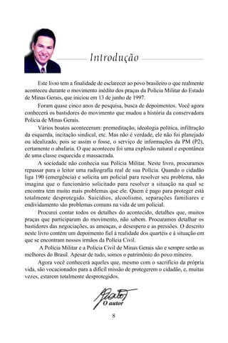 8
Introdução
Este livro tem a finalidade de esclarecer ao povo brasileiro o que realmente
aconteceu durante o movimento inédito dos praças da Polícia Militar do Estado
de Minas Gerais, que iniciou em 13 de junho de 1997.
Foram quase cinco anos de pesquisa, busca de depoimentos. Você agora
conhecerá os bastidores do movimento que mudou a história da conservadora
Polícia de Minas Gerais.
Vários boatos aconteceram: premeditação, ideologia política, infiltração
da esquerda, incitação sindical, etc. Mas não é verdade, ele não foi planejado
ou idealizado, pois se assim o fosse, o serviço de informações da PM (P2),
certamente o abafaria. O que aconteceu foi uma explosão natural e espontânea
de uma classe esquecida e massacrada.
A sociedade não conhecia sua Polícia Militar. Neste livro, procuramos
repassar para o leitor uma radiografia real de sua Polícia. Quando o cidadão
liga 190 (emergência) e solicita um policial para resolver seu problema, não
imagina que o funcionário solicitado para resolver a situação na qual se
encontra tem muito mais problemas que ele. Quem é pago para proteger está
totalmente desprotegido. Suicídios, alcoolismo, separações familiares e
endividamento são problemas comuns na vida de um policial.
Procurei contar todos os detalhes do acontecido, detalhes que, muitos
praças que participaram do movimento, não sabem. Procuramos detalhar os
bastidores das negociações, as ameaças, o desespero e as pressões. O descrito
neste livro contém um depoimento fiel à realidade dos quartéis e à situação em
que se encontram nossos irmãos da Polícia Civil.
A Polícia Militar e a Polícia Civil de Minas Gerais são e sempre serão as
melhores do Brasil. Apesar de tudo, somos o patrimônio do povo mineiro.
Agora você conhecerá aqueles que, mesmo com o sacrifício da própria
vida, são vocacionados para a difícil missão de protegerem o cidadão, e, muitas
vezes, estarem totalmente desprotegidos.
 