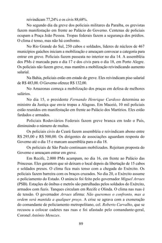 89
reivindicam 77,24% e os civis 88,68%.
No segundo dia da greve dos policiais militares da Paraíba, os grevistas
fazem manifestação em frente ao Palácio do Governo. Centenas de policiais
ocupam a Praça João Pessoa. Tropas federais fazem a segurança dos prédios.
O clima é tenso, mas não há confronto.
No Rio Grande do Sul, 250 cabos e soldados, líderes de núcleos de 467
municípios gaúchos iniciam a mobilização e ameaçam convocar a categoria para
entrar em greve. Policiais fazem passeata no interior no dia 14. A assembléia
dos PMs é marcada para o dia 17 e dos civis para o dia 18, em Porto Alegre.
Os policiais não fazem greve, mas mantêm a mobilização reivindicando aumento
salarial.
Na Bahia, policiais estão em estado de greve. Eles reivindicam piso salarial
de R$ 483,00. O Governo oferece R$ 132,00.
No Amazonas começa a mobilização dos praças em defesa de melhores
salários.
No dia 15, o presidente Fernando Henrique Cardoso determina ao
ministro da Justiça que envie tropas a Alagoas. Em Maceió, 10 mil policiais
estão reunidos em manifestação em frente ao Palácio dos Martírios. Eles estão
fardados e armados.
Policiais Rodoviários Federais fazem greve branca em todo o País,
diminuindo o número de multas.
Os policiais civis do Ceará fazem assembléia e reivindicam abono entre
R$ 295,00 e R$ 500,00. Os dirigentes de associações aguardam resposta do
Governo até o dia 15 e marcam assembléia para o dia 18.
Os policiais de São Paulo continuam mobilizados. Rejeitam proposta do
Governo e ameaçam entrar em greve.
Em Recife, 2.000 PMs acampam, no dia 16, em frente ao Palácio das
Princesas. Eles garantem que só deixam o local depois da libertação de 15 cabos
e soldados presos. O clima fica mais tenso com a chegada do Exército. Os
policiais fazem barreira com os braços cruzados. No dia 20, o Exército assume
o policiamento do Estado. O anúncio foi feito pelo governador Miguel Arraes
(PSB). Estações de ônibus e metrôs são patrulhadas pelos soldados do Exército,
armados com fuzis. Tanques circulam em Recife e Olinda. O clima nas ruas é
de tensão. O governador Arraes afirma: Não queremos o confronto, mas a
ordem será mantida a qualquer preço. A crise se agrava com a exoneração
do comandante de policiamento metropolitano, cel. Roberto Carvalho, que se
recusou a colocar cadetes nas ruas e foi afastado pelo comandante-geral,
Coronel Antônio Menezes.
 