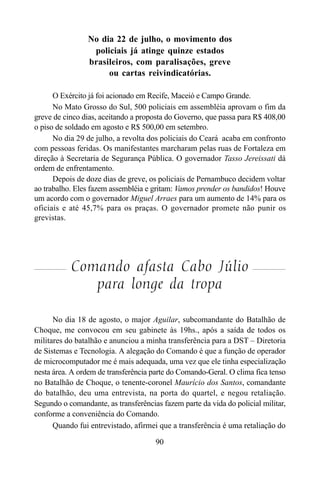 90
No dia 22 de julho, o movimento dos
policiais já atinge quinze estados
brasileiros, com paralisações, greve
ou cartas reivindicatórias.
O Exército já foi acionado em Recife, Maceió e Campo Grande.
No Mato Grosso do Sul, 500 policiais em assembléia aprovam o fim da
greve de cinco dias, aceitando a proposta do Governo, que passa para R$ 408,00
o piso de soldado em agosto e R$ 500,00 em setembro.
No dia 29 de julho, a revolta dos policiais do Ceará acaba em confronto
com pessoas feridas. Os manifestantes marcharam pelas ruas de Fortaleza em
direção à Secretaria de Segurança Pública. O governador Tasso Jereissati dá
ordem de enfrentamento.
Depois de doze dias de greve, os policiais de Pernambuco decidem voltar
ao trabalho. Eles fazem assembléia e gritam: Vamos prender os bandidos! Houve
um acordo com o governador Miguel Arraes para um aumento de 14% para os
oficiais e até 45,7% para os praças. O governador promete não punir os
grevistas.
Comando afasta Cabo Júlio
para longe da tropa
No dia 18 de agosto, o major Aguilar, subcomandante do Batalhão de
Choque, me convocou em seu gabinete às 19hs., após a saída de todos os
militares do batalhão e anunciou a minha transferência para a DST – Diretoria
de Sistemas e Tecnologia. A alegação do Comando é que a função de operador
de microcomputador me é mais adequada, uma vez que ele tinha especialização
nesta área. A ordem de transferência parte do Comando-Geral. O clima fica tenso
no Batalhão de Choque, o tenente-coronel Maurício dos Santos, comandante
do batalhão, deu uma entrevista, na porta do quartel, e negou retaliação.
Segundo o comandante, as transferências fazem parte da vida do policial militar,
conforme a conveniência do Comando.
Quando fui entrevistado, afirmei que a transferência é uma retaliação do
 