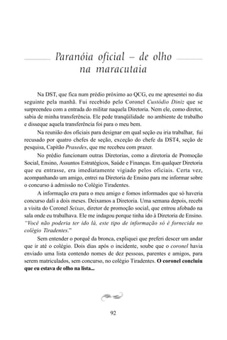 92
Paranóia oficial – de olho
na maracutaia
Na DST, que fica num prédio próximo ao QCG, eu me apresentei no dia
seguinte pela manhã. Fui recebido pelo Coronel Custódio Diniz que se
surpreendeu com a entrada do militar naquela Diretoria. Nem ele, como diretor,
sabia de minha transferência. Ele pede tranqüilidade no ambiente de trabalho
e disseque aquela transferência foi para o meu bem.
Na reunião dos oficiais para designar em qual seção eu iria trabalhar, fui
recusado por quatro chefes de seção, exceção do chefe da DST4, seção de
pesquisa, Capitão Praxedes, que me recebeu com prazer.
No prédio funcionam outras Diretorias, como a diretoria de Promoção
Social, Ensino, Assuntos Estratégicos, Saúde e Finanças. Em qualquer Diretoria
que eu entrasse, era imediatamente vigiado pelos oficiais. Certa vez,
acompanhando um amigo, entrei na Diretoria de Ensino para me informar sobre
o concurso à admissão no Colégio Tiradentes.
A informação era para o meu amigo e fomos informados que só haveria
concurso dali a dois meses. Deixamos a Diretoria. Uma semana depois, recebi
a visita do Coronel Seixas, diretor de promoção social, que entrou afobado na
sala onde eu trabalhava. Ele me indagou porque tinha ido à Diretoria de Ensino.
“Você não poderia ter ido lá, este tipo de informação só é fornecida no
colégio Tiradentes.”
Sem entender o porquê da bronca, expliquei que preferi descer um andar
que ir até o colégio. Dois dias após o incidente, soube que o coronel havia
enviado uma lista contendo nomes de dez pessoas, parentes e amigos, para
serem matriculados, sem concurso, no colégio Tiradentes. O coronel concluiu
que eu estava de olho na lista...
 