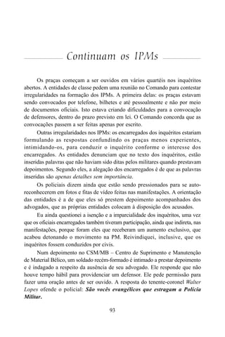 93
Continuam os IPMs
Os praças começam a ser ouvidos em vários quartéis nos inquéritos
abertos. A entidades de classe pedem uma reunião no Comando para contestar
irregularidades na formação dos IPMs. A primeira delas: os praças estavam
sendo convocados por telefone, bilhetes e até pessoalmente e não por meio
de documentos oficiais. Isto estava criando dificuldades para a convocação
de defensores, dentro do prazo previsto em lei. O Comando concorda que as
convocações passem a ser feitas apenas por escrito.
Outras irregularidades nos IPMs: os encarregados dos inquéritos estariam
formulando as respostas confundindo os praças menos experientes,
intimidando-os, para conduzir o inquérito conforme o interesse dos
encarregados. As entidades denunciam que no texto dos inquéritos, estão
inseridas palavras que não haviam sido ditas pelos militares quando prestavam
depoimentos. Segundo eles, a alegação dos encarregados é de que as palavras
inseridas são apenas detalhes sem importância.
Os policiais dizem ainda que estão sendo pressionados para se auto-
reconhecerem em fotos e fitas de vídeo feitas nas manifestações. A orientação
das entidades é a de que eles só prestem depoimento acompanhados dos
advogados, que as próprias entidades colocam à disposição dos acusados.
Eu ainda questionei a isenção e a imparcialidade dos inquéritos, uma vez
que os oficiais encarregados também tiveram participação, ainda que indireta, nas
manifestações, porque foram eles que receberam um aumento exclusivo, que
acabou detonando o movimento na PM. Reivindiquei, inclusive, que os
inquéritos fossem conduzidos por civis.
Num depoimento no CSM/MB – Centro de Suprimento e Manutenção
de Material Bélico, um soldado recém-formado é intimado a prestar depoimento
e é indagado a respeito da ausência de seu advogado. Ele responde que não
houve tempo hábil para providenciar um defensor. Ele pede permissão para
fazer uma oração antes de ser ouvido. A resposta do tenente-coronel Walter
Lopes ofende o policial: São vocês evangélicos que estragam a Polícia
Militar.
 