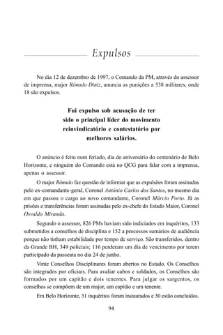 94
Expulsos
No dia 12 de dezembro de 1997, o Comando da PM, através do assessor
de imprensa, major Rômulo Diniz, anuncia as punições a 538 militares, onde
18 são expulsos.
Fui expulso sob acusação de ter
sido o principal líder do movimento
reinvindicatório e contestatório por
melhores salários.
O anúncio é feito num feriado, dia do aniversário do centenário de Belo
Horizonte, e ninguém do Comando está no QCG para falar com a imprensa,
apenas o assessor.
O major Rômulo faz questão de informar que as expulsões foram assinadas
pelo ex-comandante-geral, Coronel Antônio Carlos dos Santos, no mesmo dia
em que passou o cargo ao novo comandante, Coronel Márcio Porto. Já as
prisões e transferências foram assinadas pelo ex-chefe do Estado Maior, Coronel
Osvaldo Miranda.
Segundo o assessor, 826 PMs haviam sido indiciados em inquéritos, 133
submetidos a conselhos de disciplina e 152 a processos sumários de audiência
porque não tinham estabilidade por tempo de serviço. São transferidos, dentro
da Grande BH, 349 policiais; 116 perderam um dia de vencimento por terem
participado da passeata no dia 24 de junho.
Vinte Conselhos Disciplinares foram abertos no Estado. Os Conselhos
são integrados por oficiais. Para avaliar cabos e soldados, os Conselhos são
formados por um capitão e dois tenentes. Para julgar os sargentos, os
conselhos se compõem de um major, um capitão e um tenente.
Em Belo Horizonte, 31 inquéritos foram instaurados e 30 estão concluídos.
 