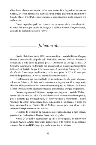 95
Oito foram abertos no interior, todos concluídos. Dos inquéritos abertos na
Capital, 27 foram remetidos à Justiça Militar e treze estavam em análise pelo
Estado-Maior. Um IPM e uma sindicância administrativa ainda estavam em
andamento.
Outras expulsões poderiam ocorrer, nos processos ainda em andamento.
O único PM preso, por ordem da Justiça, é o soldado Wedson Campos Gomes,
acusado do homicídio do cabo Valério.
Julgamento
No dia 13 de fevereiro de 1998, uma sexta-feira, o soldado Wedson Campos
Gomes é considerado culpado pelo homicídio do cabo Valério. Wedson é
condenado a oito anos de prisão pela 3ª Auditoria da Justiça Militar. O
Conselho Permanente foi formado por um juiz auditor e quatro juizes militares
(oficiais). A decisão foi por três votos a dois. A promotora Solange Ferreira
de Morais falou em premeditação e pediu uma pena de 12 a 30 anos por
homicídio qualificado. A tese da premeditação não é aceita.
O soldado diz que está revoltado com a sentença. Eu não matei ninguém,
afirma ao deixar o plenário, onde aconteceu o julgamento. O advogado de
Wedson, Obregon Gonçalves, entra com recurso junto ao Tribunal de Justiça
Militar. O soldado está aguardando recurso em liberdade porque era primário.
Como o julgamento foi injusto, cinco pessoas julgaram o soldado Wedson,
quatro oficiais e um juiz civil. Os oficiais deveriam ser considerados suspeitos,
pois o aumento que eles receberam, foi motivo de todo o movimento. Tinham
“motivos de sobra” para condená-lo. Mesmo assim, o juiz togado, o único em
tese, conhecedor de Direito Denal Militar, votou pela sua absolvição,
acompanhado pelo voto de um tenente.
Os juízes do Conselho de Sentença são oficiais da ativa e nem sequer,
precisam ser bachareis em Direito. Isso é uma vergonha.
No dia 24 de junho, aconteceram de seis a oito disparos, incluindo o do
soldado Wedson. Apenas dois foram esclarecidos: o do Wedson e o do soldado
Marcelo Rocha, do BPChoque, que também admitiu ter atirado.
 