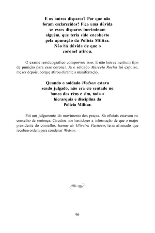 96
E os outros disparos? Por que não
foram esclarecidos? Fica uma dúvida
se esses disparos incriminam
alguém, que teria sido encoberto
pela apuração da Polícia Militar.
Não há dúvida de que o
coronel atirou.
O exame residuográfico comprovou isso. E não houve nenhum tipo
de punição para esse coronel. Já o soldado Marcelo Rocha foi expulso,
meses depois, porque atirou durante a manifestação.
Quando o soldado Wedson estava
sendo julgado, não era ele sentado no
banco dos réus e sim, toda a
hierarquia e disciplina da
Polícia Militar.
Foi um julgamento do movimento dos praças. Só oficiais estavam no
conselho de sentença. Circulou nos bastidores a informação de que o major
presidente do conselho, Itamar de Oliveira Pacheco, teria afirmado que
recebeu ordem para condenar Wedson.
 
