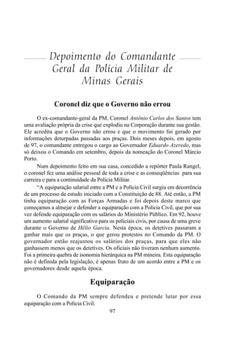 97
Depoimento do Comandante
Geral da Polícia Militar de
Minas Gerais
Coronel diz que o Governo não errou
O ex-comandante-geral da PM, Coronel Antônio Carlos dos Santos tem
uma avaliação própria da crise que explodiu na Corporação durante sua gestão.
Ele acredita que o Governo não errou e que o movimento foi gerado por
informações deturpadas passadas aos praças. Dois meses depois, em agosto
de 97, o comandante entregou o cargo ao Governador Eduardo Azeredo, mas
só deixou o Comando em setembro, depois da nomeação do Coronel Márcio
Porto.
Num depoimento feito em sua casa, concedido a repórter Paula Rangel,
o coronel fez uma análise pessoal de toda a crise e as conseqüências para sua
carreira e para a continuidade da Polícia Militar.
“A equiparação salarial entre a PM e a Polícia Civil surgiu em decorrência
de um processo de estudo iniciado com a Constituição de 88. Até então, a PM
tinha equiparação com as Forças Armadas e foi depois deste marco que
começamos a almejar e defender a equiparação com a Polícia Civil, que por sua
vez defende equiparação com os salários do Ministério Público. Em 92, houve
um aumento salarial significativo para os policiais civis, por causa de uma greve
durante o Governo de Hélio Garcia. Nesta época, os detetives passaram a
ganhar mais que os praças, o que gerou protestos no Comando da PM. O
governador então reajustou os salários dos praças, para que eles não
ganhassem menos que os detetives. Os oficiais não tiveram nenhum aumento.
Foi a primeira quebra de isonomia hierárquica na PM mineira. Esta equiparação
não é definida pela legislação, é apenas fruto de um acordo entre a PM e os
governadores desde aquela época.
Equiparação
O Comando da PM sempre defendeu e pretende lutar por essa
equiparação com a Polícia Civil.
 