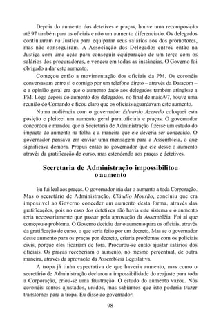 98
Depois do aumento dos detetives e praças, houve uma recomposição
até 97 também para os oficiais e não um aumento diferenciado. Os delegados
continuaram na Justiça para equiparar seus salários aos dos promotores,
mas não conseguiram. A Associação dos Delegados entrou então na
Justiça com uma ação para conseguir equiparação de um terço com os
salários dos procuradores, e venceu em todas as instâncias. O Governo foi
obrigado a dar este aumento.
Começou então a movimentação dos oficiais da PM. Os coronéis
conversavam entre si e comigo por um telefone direto – através da Datacom –
e a opinião geral era que o aumento dado aos delegados também atingisse a
PM. Logo depois do aumento dos delegados, no final de maio/97, houve uma
reunião do Comando e ficou claro que os oficiais aguardavam este aumento.
Numa audiência com o governador Eduardo Azeredo coloquei esta
posição e pleiteei um aumento geral para oficiais e praças. O governador
concordou e mandou que a Secretaria de Administração fizesse um estudo do
impacto do aumento na folha e a maneira que ele deveria ser concedido. O
governador pensava em enviar uma mensagem para a Assembléia, o que
significava demora. Propus então ao governador que ele desse o aumento
através da gratificação de curso, mas estendendo aos praças e detetives.
Secretaria de Administração impossibilitou
o aumento
Eu fui leal aos praças. O governador iria dar o aumento a toda Corporação.
Mas o secretário de Administração, Cláudio Mourão, concluiu que era
impossível ao Governo conceder um aumento desta forma, através das
gratificações, pois no caso dos detetives não havia este sistema e o aumento
teria necessariamente que passar pela aprovação da Assembléia. Foi aí que
começou o problema. O Governo decidiu dar o aumento para os oficiais, através
da gratificação de curso, o que seria feito por um decreto. Mas se o governador
desse aumento para os praças por decreto, criaria problemas com os policiais
civis, porque eles ficariam de fora. Procurou-se então ajustar salários dos
oficiais. Os praças receberiam o aumento, no mesmo percentual, de outra
maneira, através da aprovação da Assembléia Legislativa.
A tropa já tinha expectativa de que haveria aumento, mas como o
secretário de Administração declarou a impossibilidade do reajuste para toda
a Corporação, criou-se uma frustração. O estudo do aumento vazou. Nós
coronéis somos ajustados, unidos, mas sabíamos que isto poderia trazer
transtornos para a tropa. Eu disse ao governador:
 