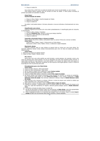 NOVA EDIÇÃO                                                                              INFORMÁTICA

     3. Clique no botão Ok.

      Use a tecla Tab ou Shift Tab e as setas do teclado para mover-se pela tabela, ou use o mouse.
      Você poderá aplicar qualquer tipo de formato ao texto da tabela. O Word possuí formatos já
prontos que podem ser aplicados na tabela.

     Como Fazer:
     Autoformatação de tabela:

     1. Clique no Menu Tabela / AutoFormatação da Tabela
     2. Selecione um formato
     3. Clique no botão Ok.

     Se preferir você poderá alterar o formato utilizando o recurso de Bordas e Sombreamento do menu
Formatar.

      Classificando uma coluna
      Podemos organizá-la de acordo com uma ordem preestabelecida. A classificação pode ser crescente
ou decrescente.
      1. Clique no Menu Tabela / Classificar
      2. Na caixa Classificar Por, escolha a coluna que deseja classificar
      3. Selecione o tipo crescente ou decrescente
      4. Clique no botão Ok.

     Inserindo e Excluindo linhas e colunas na tabela
     Mesmo depois de pronta a tabela, você poderá inserir ou excluir linhas e/ou colunas na tabela.
     Como Fazer:
        Clique no Menu Tabela / Inserir / linhas acima ou linhas abaixo
        Para excluir utilize o menu Tabela / Excluir, e selecione a opção desejada.

       Mesclando células
       Podemos combinar duas ou mais células na mesma linha ou coluna em uma única célula. Por
exemplo, podemos mesclar várias células horizontalmente para criar um título de tabela que abranja
várias colunas.
       Como Fazer:
1. Selecione as células que deseja mesclar;
2. Clique no Menu Tabela / Mesclar célula.

     MALA DIRETA
      Serve para criar uma carta padrão que será enviada a varias pessoas, por exemplo, enviar uma
carta de cobrança para várias pessoas, em que as alterações que esta carta receberá serão mínimas. A
mala direta consiste em dois arquivos: uma carta padrão e um arquivo de dados onde você possui as
informações das pessoas. Mesclando (juntando) os dois arquivos você digita apenas a carta e o Word se
encarrega de criar as próximas para você.

     Procedimentos para criar Mala Direta
     Como Fazer:
  1. Clique em Menu Arquivo / Novo documento
  2. Clique em Menu Ferramentas / Mala direta
  3. Dê um clique no botão Criar e selecione a opção Cartas modelo
  4. Na janela apresentada selecione o Botão Janela Ativa
  5. Clique no botão Obter dados e selecione a opção Criar origem de dados
  6. Na janela exibida você poderá acrescentar novos campos ou remover os campos já existentes.
     Para acrescentar basta digitar na caixa Nome do Campo, o novo campo e selecionar o Botão
     Adicionar nome de campo. Para remover, selecione o campo e clique no Botão Remover nome
     de campo.
  7. Após adicionar e/ou remover os campos, informe o nome do arquivo que conterá os dados que
     serão mesclados com o documento principal;
  8. Após salvar o arquivo de dados, clique no Botão Editar origem de dados;
  9. Preencha os campos, o deslocamento entre os campos poderá ser feito através do mouse ou da
     tecla Tab. Cada tela representa um registro, adicione quantos desejar usando o Botão Adicionar
     novo;
  10. Concluída a entrada de dados clique no botão Ok;
  11. Na tela do documento é exibida a Barra de Ferramentas da Mala direta, onde são apresentadas
       algumas ferramentas que vamos utilizar para a montagem do documento principal;
  12. Inicie a digitação do texto e no momento que desejar incluir um campo, clique no botão Inserir
       campo da Barra de Ferramentas Mala direta e escolha o campo desejado;
                                                 45
 