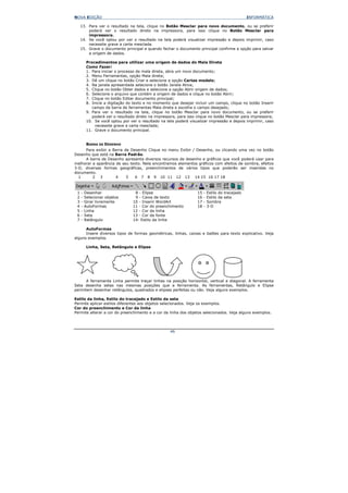 NOVA EDIÇÃO                                                                                        INFORMÁTICA

     13. Para ver o resultado na tela, clique no Botão Mesclar para novo documento, ou se preferir
         poderá ver o resultado direto na impressora, para isso clique no Botão Mesclar para
         impressora.
     14. Se você optou por ver o resultado na tela poderá visualizar impressão e depois imprimir, caso
         necessite grave a carta mesclada.
     15. Grave o documento principal e quando fechar o documento principal confirme a opção para salvar
         a origem de dados.

          Procedimentos para utilizar uma origem de dados do Mala Direta
          Como Fazer:
          1. Para iniciar o processo de mala direta, abra um novo documento;
          2. Menu Ferramentas, opção Mala direta;
          3. Dê um clique no botão Criar e selecione a opção Cartas modelo;
          4. Na janela apresentada selecione o botão Janela Ativa;
          5. Clique no botão Obter dados e selecione a opção Abrir origem de dados;
          6. Selecione o arquivo que contém a origem de dados e clique no botão Abrir;
          7. Clique no botão Editar documento principal;
          8. Inicie a digitação do texto e no momento que desejar incluir um campo, clique no botão Inserir
             campo da barra de ferramentas Mala direta e escolha o campo desejado;
          9. Para ver o resultado na tela, clique no botão Mesclar para novo documento, ou se preferir
             poderá ver o resultado direto na impressora, para isso clique no botão Mesclar para impressora;
          10. Se você optou por ver o resultado na tela poderá visualizar impressão e depois imprimir, caso
               necessite grave a carta mesclada;
          11. Grave o documento principal.


          BARRA DE DESENHO
     Para exibir a Barra de Desenho Clique no menu Exibir / Desenho, ou clicando uma vez no botão
Desenho que está na Barra Padrão.
     A barra de Desenho apresenta diversos recursos de desenho e gráficos que você poderá usar para
melhorar a aparência de seu texto. Nela encontramos elementos gráficos com efeitos de sombra, efeitos
3-D, diversas formas geográficas, preenchimentos de vários tipos que poderão ser inseridas no
documento.
  1      2 3         4    5   6 7 8 9 10 11 12 13 14 15 16 17 18



 1   -   Desenhar                  8 - Elipse                       15   -   Estilo do tracejado
 2   -   Selecionar objetos        9 - Caixa de texto               16   -   Estilo da seta
 3   -   Girar livremente         10 - Inserir WordArt              17   -   Sombra
 4   -   AutoFormas               11 - Cor do preenchimento         18   -   3-D
 5   -   Linha                    12 - Cor da linha
 6   -   Seta                     13 - Cor da fonte
 7   -   Retângulo                14- Estilo da linha

      AutoFormas
      Insere diversos tipos de formas geométricas, linhas, caixas e balões para texto explicativo. Veja
alguns exemplos.

          Linha, Seta, Retângulo e Elipse




      A ferramenta Linha permite traçar linhas na posição horizontal, vertical e diagonal. A ferramenta
Seta desenha setas nas mesmas posições que a ferramenta. As ferramentas, Retângulo e Elipse
permitem desenhar retângulos, quadrados e elipses perfeitas ou não. Veja alguns exemplos.

Estilo da linha, Estilo do tracejado e Estilo da seta
Permite aplicar estilos diferentes aos objetos selecionados. Veja os exemplos.
Cor do preenchimento e Cor da linha
Permite alterar a cor do preenchimento e a cor da linha dos objetos selecionados. Veja alguns exemplos.




                                                     46
 