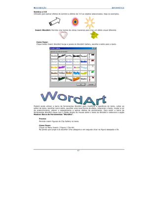 NOVA EDIÇÃO                                                                                INFORMÁTICA

Sombra e 3-D
Utilizado para aplicar efeitos de sombra e efeitos de 3-D ao objetos selecionados. Veja os exemplos.




 Inserir WordArt: Permite criar textos de várias maneiras para criar um efeito visual diferente




   Como Fazer:
   Clique botão Inserir WordArt Surge a janela do WordArt Gallery, escolha o estilo para o texto.




Poderá ainda utilizar a barra de ferramentas WordArt para modificar a aparência do texto, voltar ao
editor de texto, escolher outro estilo, escolher uma nova forma de efeito, rotacionar o texto, mudar a cor
de preenchimento, alterar o espaçamento e aplicar efeitos de alinhamento. Para exibir a barra de
ferramentas WordArt clique com o botão direito do mouse sobre o texto do WordArt e selecione a opção
Mostrar Barra de Ferramentas “WordArt”.

      FIGURAS
      Permite inserir figuras do Clip Gallery no texto.

      Como Fazer:
      Clique no Menu Inserir / Figura / Clip-Art.
      Na janela que surge é só escolher uma categoria e em seguida clicar na figura desejada e Ok.




                                                    47
 