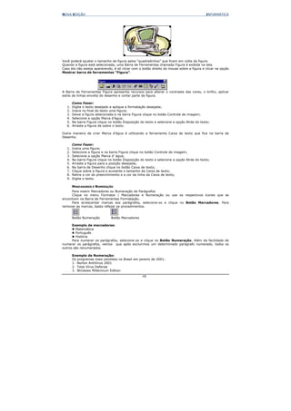 NOVA EDIÇÃO                                                                                 INFORMÁTICA




Você poderá ajustar o tamanho da figura pelos “quadradinhos” que ficam em volta da figura.
Quando a figura está selecionada, uma Barra de Ferramentas chamada Figura é exibida na tela.
Caso ela não esteja aparecendo, é só clicar com o botão direito do mouse sobre a figura e clicar na opção
Mostrar barra de ferramentas “Figura”.




A Barra de Ferramentas Figura apresenta recursos para alterar o contraste das cores, o brilho, aplicar
estilo de linhas envolta do desenho e cortar parte da figura.

        Como Fazer:
   1.   Digite o texto desejado e aplique a formatação desejada;
   2.   Insira no final do texto uma figura;
   3.   Deixe a figura selecionada e na barra Figura clique no botão Controle de imagem;
   4.   Selecione a opção Marca d’água;
   5.   Na barra Figura clique no botão Disposição do texto e selecione a opção Atrás do texto;
   6.   Arraste a figura de sobre o texto.

Outra maneira de criar Marca d’água é utilizando a ferramenta Caixa de texto que fica na barra de
Desenho.

        Como Fazer:
   1.   Insira uma figura;
   2.   Selecione a figura e na barra Figura clique no botão Controle de imagem;
   3.   Selecione a opção Marca d’ água;
   4.   Na barra Figura clique no botão Disposição do texto e selecione a opção Atrás do texto;
   5.   Arraste a figura para a posição desejada;
   6.   Na barra de Desenho clique no botão Caixa de texto;
   7.   Clique sobre a figura e aumente o tamanho da Caixa de texto;
   8.   Retire a cor do preenchimento e a cor da linha da Caixa de texto;
   9.   Digite o texto.

        MARCADORES E NUMERAÇÃO
     Para inserir Marcadores ou Numeração de Parágrafos
     Clique no menu Formatar / Marcadores e Numeração ou use os respectivos ícones que se
encontram na Barra de Ferramentas Formatação.
     Para acrescentar marcas aos parágrafos, selecione-os e clique no Botão Marcadores. Para
remover as marcas, basta refazer os procedimentos.


        Botão Numeração         Botão Marcadores

      Exemplo de marcadores:
        Matemática
        Português
        História
      Para numerar os parágrafos, selecione-os e clique no Botão Numeração. Além da facilidade de
numerar os parágrafos, vemos que após excluirmos um determinado parágrafo numerado, todos os
outros são renumerados.

        Exemplo de Numeração:
        Os programas mais vendidos no Brasil em janeiro de 2001:
        1. Norton AntiVirus 2001
        2. Total Vírus Defense
        3. Windows Millennium Edition
                                                    48
 