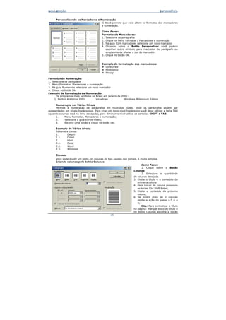 NOVA EDIÇÃO                                                                               INFORMÁTICA


      Personalizando os Marcadores e Numeração
                                      O Word permite que você altere os formatos dos marcadores
                                      e numeração.

                                           Como Fazer:
                                           Formatando Marcadores:
                                           1. Selecione os parágrafos
                                           2. Clique no Menu Formatar / Marcadores e numeração
                                           3. Na guia Com marcadores selecione um novo marcador
                                           4. Clicando sobre o Botão Personalizar você poderá
                                              escolher outro símbolo para marcador de parágrafo ou
                                              simplesmente alterar a cor do marcador;
                                           5. Clique no botão Ok.


                                           Exemplo de formatação dos marcadores:
                                             CorelDraw
                                             Photoshop
                                             Winzip

Formatando Numeração:
1. Selecione os parágrafos
2. Menu Formatar, Marcadores e numeração
3. Na guia Numerada selecione um novo marcador
4. Clique no botão Ok.
Exemplo de Formatação de Numeração:
       Os programas mais vendidos no Brasil em janeiro de 2001:
    I) Norton AntiVirus 2001         VirusScan              Windows Millennium Edition

      Numeração em Vários Níveis
      Permite a numeração de parágrafos em múltiplos níveis, onde os parágrafos podem ser
apresentados em níveis hierárquicos. Para criar um novo nível hierárquico você deve utilizar a tecla TAB
(quando o cursor está na linha desejada), para diminuir o nível utiliza-se as teclas SHIFT e TAB.
      1.     Menu Formatar, Marcadores e numeração;
      2.     Selecione a guia Vários níveis;
      3.     Escolha uma opção e clique no botão Ok;

      Exemplo de Vários níveis:
      Editoras e Livros:
      1.       Delphi
      1.1.     Cobol
      2.       Html
      2.1.     Excel
      2.2.     Word
      2.3.     Windows

      COLUNAS
      Você pode dividir um texto em colunas do tipo usadas nos jornais, é muito simples.
      Criando colunas pelo botão Colunas
                                                                           Como Fazer:
                                                                           1. Clique sobre o Botão
                                                                    Colunas
                                                                           2. Selecione a quantidade
                                                                    de colunas desejada
                                                                    3. Digite o título e o conteúdo da
                                                                        primeira coluna
                                                                    4. Para trocar de coluna pressione
                                                                        as teclas Ctrl Shift Enter;
                                                                    5. Digite o conteúdo da próxima
                                                                        coluna;
                                                                    6. Se existir mais de 2 colunas
                                                                        repita a ação do passo n.º 4 e
                                                                        5;
                                                                           Obs: Para centralizar o título
                                                                    na página: marque bloco do título e
                                                                    no botão Colunas escolha a opção
                                                  49
 