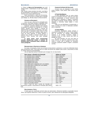 NOVA EDIÇÃO                                                                                INFORMÁTICA

2. Clique na Barra de Ferramentas que você                      CORREÇÃO DE ERROS DE DIGITAÇÃO
deseja exibir e desmarque as que você deseja                     Corrigir erros de digitação é uma tarefa
ocultar.                                                  muito simples. Você possui duas formas para
Obs: Muitas vezes acontece de exibir uma Barra            fazê-lo.
de Ferramentas e ela aparecer no meio da tela,
dizemos que a barra está flutuando.                             A Tecla BackSpace:
       Para movimentar a barra de ferramenta,                   A tecla BackSpace fica no canto direito
clique no título da barra e arraste para a posição        superior do teclado principal. Cada vez que essa
que deseja, ou, dê dois clique no título da barra.        tecla é pressionada, o cursor move-se uma
                                                          posição para a esquerda e apaga o caractere
      CRIANDO UM DOCUMENTO                                que estava ocupando aquela posição. Uma vez
       Uma vez que o Word já foi carregado para           apagado o incorreto, basta digitar o novo
a memória, você pode começar a digitação como             caractere.
se estivesse usando uma máquina de escrever.                    Cada vez que BackSpace é pressionada, o
       Qualquer caractere digitado será inserido          texto à direita do cursor é deslocado também
na posição do ponteiro de inserção (|). O Word            para a esquerda.
possui, ativado como padrão, o recurso de
deslocamento automático de palavras. Isso quer                  A Tecla Delete:
dizer que não é necessário teclar Enter no final                Enquanto BackSpace apaga sempre o
de uma linha, para que o ponteiro salte para o            caractere à esquerda do cursor, a tecla Delete,
início da linha seguinte. O Word desloca a                que se encontra no teclado intermediário
palavra que excede a margem direita para a                superior e no teclado numérico, apaga o
próxima linha, sempre que essa situação                   caractere atual, ou seja, aquele que está na
ocorrer.                                                  posição do cursor.
       A tecla Enter será pressionada                           Se você perceber um erro que está na
quando desejarmos forçar o avanço do                      linha anterior ou algumas palavras para trás,
ponteiro para a próxima linha, iniciado um                mova o cursor até a posição do caractere
novo parágrafo.                                           incorreto, pressione Delete e digite o caractere
                                                          correto.

      MOVIMENTANDO O PONTEIRO DE INSERÇÃO
       Às vezes, é necessário mover-se ao longo do documento e posicionar o cursor em diferentes locais
para acrescentar texto. Você pode dar um clique nas barras de rolagem para mover o documento na tela
ou utilizar teclas de movimentação.
       Use as seguintes teclas no teclado para navegar em um documento.

     Para mover o Ponteiro de Inserção                           Utilize as Teclas
     Um caractere para a esquerda                                Seta à esquerda
     Um caractere para a direita                                 Seta à direita
     Uma palavra para a esquerda                                 Ctrl + Seta à esquerda
     Uma palavra para a direita                                  Ctrl + Seta à direita
     Um parágrafo para cima                                      Ctrl + Seta acima
     Um parágrafo para baixo                                     Ctrl + Seta abaixo
     Uma célula para a esquerda (em uma tabela)                  Shift + Tab
     Uma célula para a direita (em uma tabela)                   Tab
     Uma linha para cima                                         Seta acima
     Uma linha para baixo                                        Seta abaixo
     Para o fim de uma linha                                     End
     Para o início de uma linha                                  Home
     Para o início da janela                                     Alt + Ctrl + Page up
     Para o fim da janela                                        Alt + Ctrl + Page down
     Uma tela para cima (rolando)                                Page up
     Uma tela para baixo (rolando)                               Page down
     Para o início da página seguinte                            Ctrl + Page down
     Para o início da página anterior                            Ctrl + Page up
     Para o fim de um documento                                  Ctrl + End
     Para o início de um documento                               Ctrl + Home
     Para uma revisão anterior                                   Shift + F5
     Para o local em que o ponto de inserção se
encontrava quando o documento foi fechado pela última            Shift + F5
vez

      SELECIONANDO O TEXTO
      O texto para ser modificado primeiro deve ser selecionado. Utilizamos também a expressão marcar
bloco, que significa selecionar o texto ou parte do texto, para realizarmos as alterações desejadas.


                                                     36
 