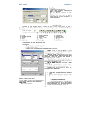 NOVA EDIÇÃO                                                                                       INFORMÁTICA


                                                               Como Fazer:
                                                               1. Marque bloco dos parágrafos;
                                                               2. Clique Menu Formatar/ Parágrafo/guia
                                                                  Recuo e espaçamento;
                                                               3. Na caixa Especial, selecione a opção
                                                                  Primeira linha;
                                                               4. Na caixa Por, informe em cm quanto
                                                                  deseja para a margem de parágrafo e
                                                                  clique no botão Ok.




                                                                    FORMATAR O TEXTO
     Formatar um texto significa alterar a aparência do texto, ou seja, alterar o tipo da letra, o
tamanho, a cor da fonte, efeitos de texto e etc. Essas alterações podem ser feitas pela Barra de
Formatação.



               1                       2       3 4 5       6 7 8 9 10 11 12 13 14 15
 1   -   Fonte                        6 - Alinhar à esquerda            11   -   Marcadores
 2   -   Tamanho da fonte             7 - Centralizar                   12   -   Diminuir recuo
 3   -   Negrito                      8 - Alinhar à direita             13   -   Aumentar recuo
 4   -   Itálico                      9 - Justificar                    14   -   Realçar
 5   -   Sublinhado                  10- Numeração                      15   -   Cor da fonte

         ou ainda podem ser feitas pela Barra de Menu.

         Como    Fazer:
            1.    Marque bloco do conteúdo desejado;
            2.    Menu Formatar, Fonte;
            3.    Na guia Fonte selecione a opção desejada e clique no botão Ok.

                                                            Fonte: Clique no nome da fonte que você
                                                     deseja aplicar ao texto selecionado. O Word aplica a
                                                     formatação de fonte à seleção atual.
                                                            Estilo da fonte: Clique em Itálico, Negrito ou
                                                     Negrito Itálico para aplicar esses formatos ao texto
                                                     selecionado. Clique em Normal para remover a
                                                     formatação de negrito ou itálico.
                                                            Tamanho: Insira o tamanho da fonte para o
                                                     texto selecionado. Os tamanhos dependem da fonte
                                                     selecionada e da impressora ativa.
                                                            Cor da fonte: Para definir a cor para o texto
                                                     selecionado.
                                                            Estilo de sublinhado: Exibe uma lista de tipos
                                                     de sublinhado para aplicar ao texto selecionado.
                                                            Efeitos: Exibe vários efeitos que podem ser
                                                     aplicados ao texto selecionado.



                                                           2. Clique Menu Formatar/Fonte/Guia Efeitos de
                                                              Texto;
                                                           3. Selecione o efeito desejado e clique no botão
                                                              Ok.

EFEITOS DE ANIMAÇÃO NO TEXTO
                                                                  ALINHAMENTO DOS PARÁGRAFOS
Através da guia Efeitos de Animação poderemos
aplicar efeitos especiais ao texto selecionado.                   No Word podemos alinhar o parágrafo de
Como Fazer:                                                quatro maneiras distintas dentro da largura do
1. Marque bloco do texto;                                  texto compreendida entre as margens esquerda
                                                           e direita da página. Você pode marcar um

                                                     39
 