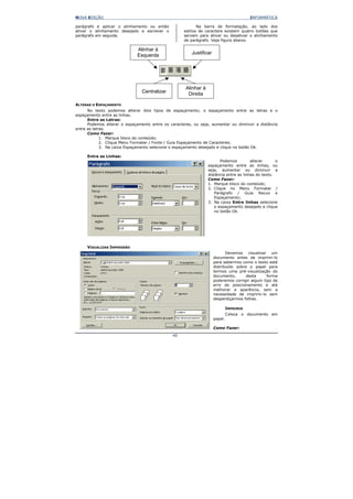 NOVA EDIÇÃO                                                                              INFORMÁTICA

parágrafo e aplicar o alinhamento ou então                 Na barra de formatação, ao lado dos
ativar o alinhamento desejado e escrever o          estilos de caractere existem quatro botões que
parágrafo em seguida.                               servem para ativar ou desativar o alinhamento
                                                    de parágrafo. Veja figura abaixo.

                              Alinhar à
                              Esquerda                  Justificar




                                                     Alinhar à
                                Centralizar           Direita

ALTERAR O ESPAÇAMENTO
      No texto podemos alterar dois tipos de espaçamento; o espaçamento entre as letras e o
espaçamento entre as linhas.
      Entre as Letras:
      Podemos alterar o espaçamento entre os caracteres, ou seja, aumentar ou diminuir a distância
entre as letras.
      Como Fazer:
             1. Marque bloco do conteúdo;
             2. Clique Menu Formatar / Fonte / Guia Espaçamento de Caracteres;
             3. Na caixa Espaçamento selecione o espaçamento desejado e clique no botão Ok.

     Entre as Linhas:
                                                                        Podemos         alterar      o
                                                                 espaçamento entre as linhas, ou
                                                                 seja, aumentar ou diminuir a
                                                                 distância entre as linhas do texto.
                                                                 Como Fazer:
                                                                 1. Marque bloco do conteúdo;
                                                                 2. Clique no Menu Formatar /
                                                                    Parágrafo / Guia Recuo e
                                                                    Espaçamento;
                                                                 3. Na caixa Entre linhas selecione
                                                                    o espaçamento desejado e clique
                                                                    no botão Ok.




     VISUALIZAR IMPRESSÃO
                                                                            Devemos visualizar um
                                                                     documento antes de imprimi-lo
                                                                     para sabermos como o texto está
                                                                     distribuído sobre o papel para
                                                                     termos uma pré-visualização do
                                                                     documento,       desta     forma
                                                                     poderemos corrigir algum tipo de
                                                                     erro de posicionamento e até
                                                                     melhorar a aparência, sem a
                                                                     necessidade de imprimi-lo sem
                                                                     desperdiçarmos folhas.

                                                                              IMPRIMIR
                                                                              Coloca o documento em
                                                                     papel.

                                                                     Como Fazer:
                                               40
 