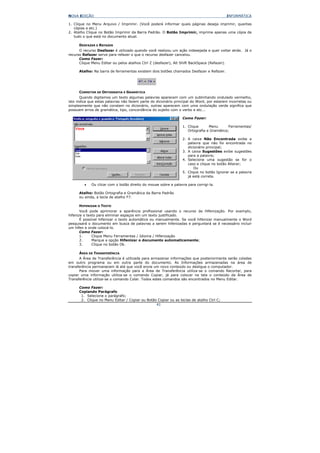 NOVA EDIÇÃO                                                                               INFORMÁTICA

1. Clique no Menu Arquivo / Imprimir. (Você poderá informar quais páginas deseja imprimir, quantas
   cópias e etc.)
2. Atalho Clique no Botão Imprimir da Barra Padrão. O Botão Imprimir, imprime apenas uma cópia de
   tudo o que está no documento atual.

      DESFAZER E REFAZER
      O recurso Desfazer é utilizado quando você realizou um ação indesejada e quer voltar atrás. Já o
recurso Refazer serve para refazer o que o recurso desfazer cancelou.
      Como Fazer:
      Clique Menu Editar ou pelos atalhos Ctrl Z (desfazer), Alt Shift BackSpace (Refazer).

      Atalho: Na barra de ferramentas existem dois botões chamados Desfazer e Refazer.




      CORRETOR DE ORTOGRAFIA E GRAMÁTICA
       Quando digitamos um texto algumas palavras aparecem com um sublinhando ondulado vermelho,
isto indica que estas palavras não fazem parte do dicionário principal do Word, por estarem incorretas ou
simplesmente que não constam no dicionário, outras aparecem com uma ondulação verde significa que
possuem erros de gramática, tipo, concordância do sujeito com o verbo e etc...

                                                                 Como Fazer:

                                                                 1. Clique      Menu       Ferramentas/
                                                                    Ortografia e Gramática;

                                                                 2. A caixa Não Encontrada exibe a
                                                                    palavra que não foi encontrada no
                                                                    dicionário principal;
                                                                 3. A caixa Sugestões exibe sugestões
                                                                    para a palavra;
                                                                 4. Selecione uma sugestão se for o
                                                                    caso e clique no botão Alterar;
                                                                        Ou
                                                                 5. Clique no botão Ignorar se a palavra
                                                                    já está correta.

         •   Ou clicar com o botão direito do mouse sobre a palavra para corrigi-la.

      Atalho: Botão Ortografia e Gramática da Barra Padrão
      ou ainda, a tecla de atalho F7.

      HIFENIZAR O TEXTO
       Você pode aprimorar a aparência profissional usando o recurso de Hifenização. Por exemplo,
hifenize o texto para eliminar espaços em um texto justificado.
       É possível hifenizar o texto automática ou manualmente. Se você hifenizar manualmente o Word
pesquisará o documento em busca de palavras a serem hifenizadas e perguntará se é necessário incluir
um hífen e onde colocá-lo.
       Como Fazer:
       1.     Clique Menu Ferramentas / Idioma / Hifenização
       2.     Marque a opção Hifenizar o documento automaticamente;
       3.     Clique no botão Ok.

      ÁREA DE TRANSFERÊNCIA
      A Área de Transferência é utilizada para armazenar informações que posteriormente serão coladas
em outro programa ou em outra parte do documento. As Informações armazenadas na área de
transferência permanecem lá até que você envie um novo conteúdo ou desligue o computador.
      Para mover uma informação para a Área de Transferência utiliza-se o comando Recortar, para
copiar uma informação utiliza-se o comando Copiar, já para colocar na tela o conteúdo da Área de
Transferência utiliza-se o comando Colar. Todos estes comandos são encontrados no Menu Editar.

      Como Fazer:
      Copiando Parágrafo
       1. Selecione o parágrafo;
       2. Clique no Menu Editar / Copiar ou Botão Copiar ou as teclas de atalho Ctrl C;
                                                 41
 