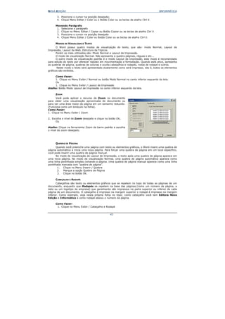 NOVA EDIÇÃO                                                                             INFORMÁTICA

       3. Posicione o cursor na posição desejada;
       4. Clique Menu Editar / Colar ou o Botão Colar ou as teclas de atalho Ctrl V.

     Movendo Parágrafo
      1. Selecione o parágrafo
      2. Clique no Menu Editar / Copiar ou Botão Copiar ou as teclas de atalho Ctrl X
      3. Posicione o cursor na posição desejada
      4. Clique Menu Editar / Colar ou Botão Colar ou as teclas de atalho Ctrl V.

     MODOS DE VISUALIZAR O TEXTO
       O Word possui quatro modos de visualização do texto, que são: modo Normal, Layout de
Impressão, Layout da Web, Estrutura de Tópicos.
       Porém os mais utilizados são: Modo Normal e Layout de Impressão.
       O modo de visualização Normal. Não apresenta a quebra páginas, réguas e etc...
       O outro modo de visualização padrão é o modo Layout de Impressão, este modo é recomendado
para edição do texto por oferecer rapidez em movimentação e formatação. Quando está ativo, apresenta
as quebras de página, quebras de colunas e oculta cabeçalhos e rodapés, notas de rodapé e outros.
        Neste modo o texto será apresentado exatamente como será impresso, isto é, todos os elementos
gráficos são exibidos.

     Como Fazer:
     1. Clique no Menu Exibir / Normal ou botão Modo Normal no canto inferior esquerdo da tela.
     Ou
     1. Clique no Menu Exibir / Layout de Impressão
Atalho: Botão Modo Layout de Impressão no canto inferior esquerdo da tela.

     ZOOM
       Você pode aplicar o recurso de Zoom no documento
para obter uma visualização aproximada do documento ou
para ver uma área maior da página em um tamanho reduzido.
(Funciona como um binóculo na folha).
Como Fazer:
1. Clique no Menu Exibir / Zoom

2. Escolha o nível de Zoom desejado e clique no botão Ok;
      Ou

Atalho: Clique na ferramenta Zoom da barra padrão e escolha
o nível de zoom desejado.




     QUEBRA DE PÁGINA
       Quando você preenche uma página com texto ou elementos gráficos, o Word insere uma quebra de
página automática e inicia uma nova página. Para forçar uma quebra de página em um local específico,
você pode inserir uma quebra de página manual.
       No modo de visualização de Layout de Impressão, o texto após uma quebra de página aparece em
uma nova página. No modo de visualização Normal, uma quebra de página automática aparece como
uma linha pontilhada simples cortando a página. Uma quebra de página manual aparece como uma linha
pontilhada marcada com “quebra de página".
        1.  Clique no Menu Inserir / Quebra
        2.  Marque a opção Quebra de Página
        3.  Clique no botão Ok.

     CABEÇALHO E RODAPÉ
       Cabeçalhos são texto ou elementos gráficos que se repetem no topo de todas as páginas de um
documento, enquanto que Rodapés se repetem na base das páginas.(como um número de página, a
data ou um logotipo da empresa) que geralmente são impressos na parte superior ou inferior de cada
página de um documento. O cabeçalho é impresso na margem superior o rodapé é impresso na margem
inferior. Como exemplo, veja nesta própria folha no topo: como cabeçalho você tem Editora Nova
Edição e Informática e como rodapé abaixo o número da página.

     Como Fazer:
      1. Clique no Menu Exibir / Cabeçalho e Rodapé


                                                  42
 
